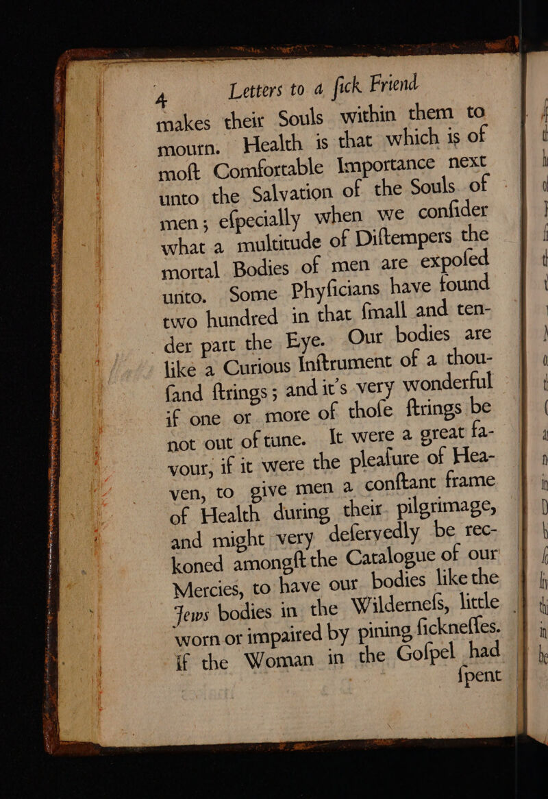 makes their Souls within them to mourn. Health is that which is of mott Comfortable Importance next unto the Salvation of the Souls. of men; efpecially when we confider what a multitude of Diftempers the mortal Bodies of men are expole unto. Some Phyficians have found two hundred in that fmall and ten- der part the Eye. Our bodies are like a Curious Inftrument of a thou- fand ftrings; and its very wonderful -f one or more of thole ftrings be not out of tune. It were a great fa, your, if ic were the plealure of Hea- — ven, to give men a conftant frame of Health during their. pilgrimage, and might very defervedly be rec- koned amongft the Catalogue of our Mercies, to have our bodies like the Jews bodies in the Wildemeds, liccle | worn or impaired by pining fickneffes. ff the Woman in the Golpel had {pent —
