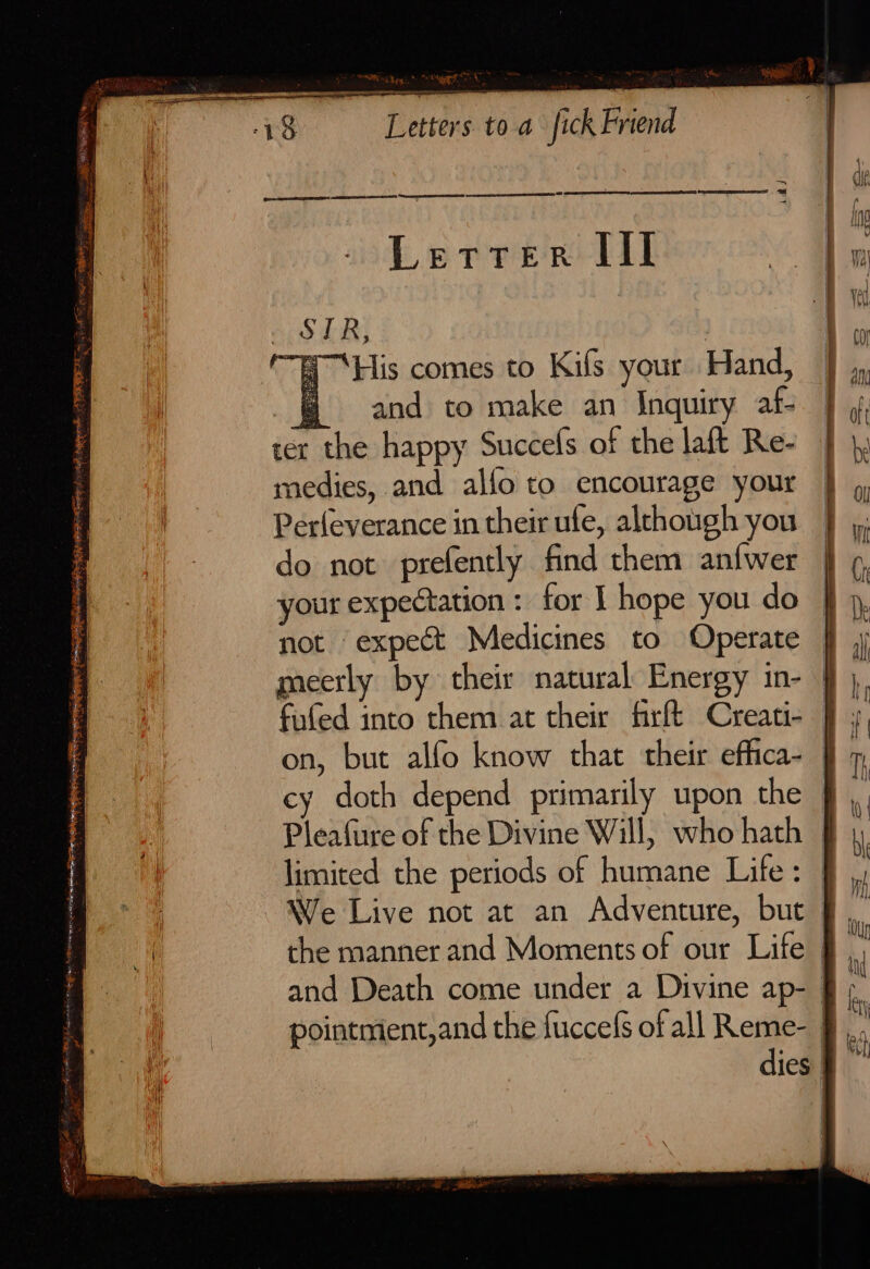 me ‘tees ee a3 Se TERRE 7 3 Sac SS CR e, i “SPR Ni Den: * met ayeeg &lt; Letters. toa fick Friend rr en = yay “His comes to Kifs your Hand, and to make an Inquiry af- ter the happy Succels of the laft Re- medies, and alfo to encourage your Perleverance in their ufe, although you do not prefently find them anfwer your expectation : for I hope you do not expect Medicines to Operate meerly by their natural Energy in- fufed into them at their firft Creati- on, but alfo know that their effica- cy doth depend primarily upon the Pleafure of the Divine Will, who hath