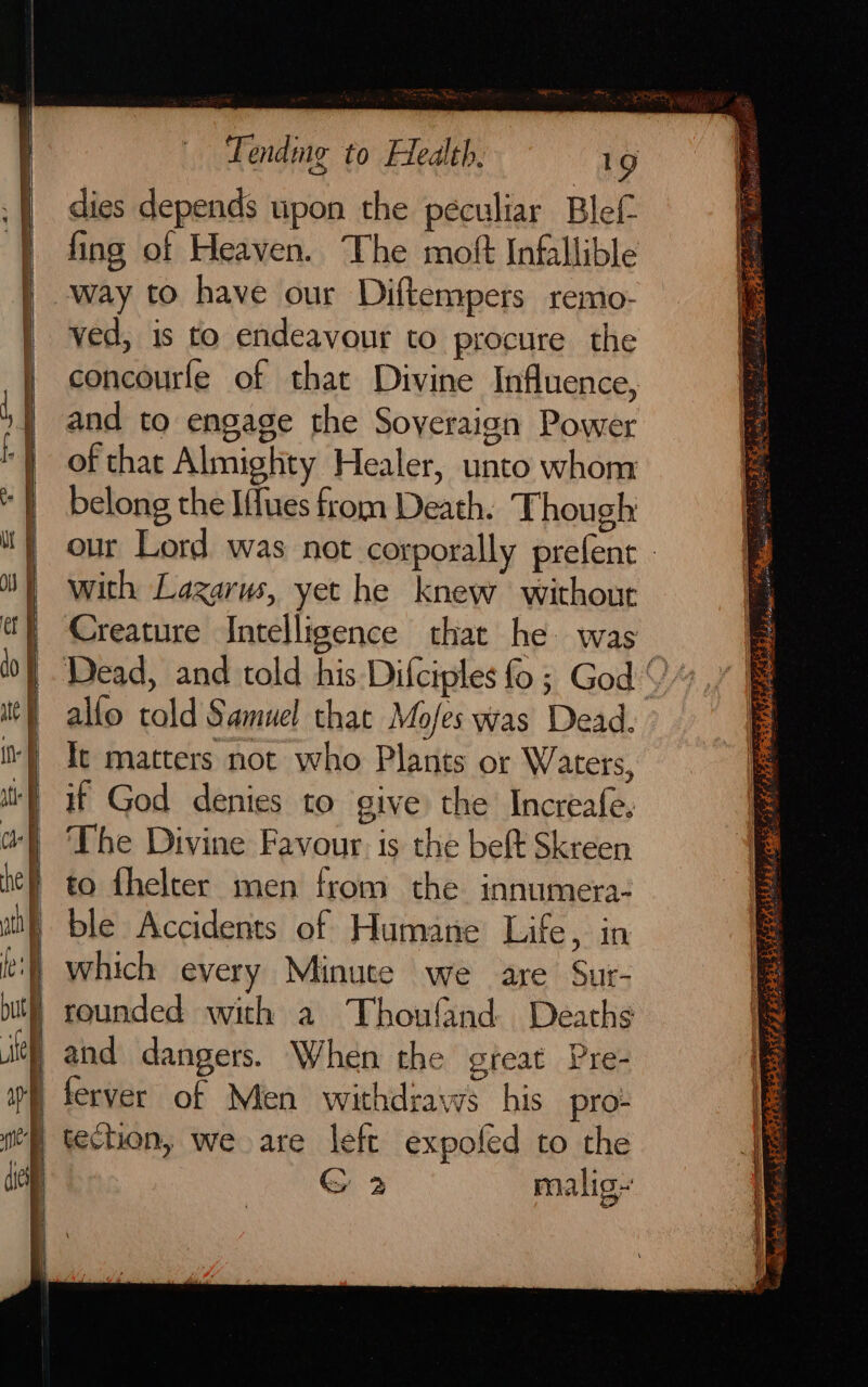 dies depends upon the peculiar Blef fing of Heaven. The moft Infallible way to have our Diftempers remo- ved, is to endeavour to procure the concourle of that Divine Influence, and to engage the Soveraign Power of that Almighty Healer, unto whom belong the Iffues from Death. Though with Lazarus, yet he knew withour Creature Intelligence that he was allo tald Samuel that Mofes was Dead. It matters not who Plants or Waters, if God denies to give the Increafe. The Divine Favour. is the beft Skreen to fhelter men from the innumera- ble Accidents of Humane Life, in which every Minute we are Sur- rounded with a Thoufand Deaths } ferver of Men withdraws his pro: # tection, we are left expoled to the een acinar rng aa 4 2 by ae Eacn) pee Roe ane Bas ARR tid pADPR MMU cogs V8 hE ee O4 SOF acs. a ee nd SPs ee zal Gs got ¥ +t) hau Bice » Ht 0 te ME pe eS ee ee