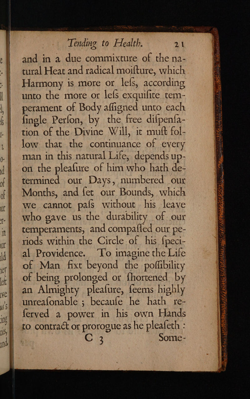 and in a due commixture of the na- tural Heat and radical moifture, which Harmony is more or lefs, according unto the more or lefs exquifite tem- perament of Body affigned unto each fingle Perfon, by the free difpenfa- tion of the Divine Will, ic mutt fol- low that the continuance of every man in this natural Life, depends up- on the pleafure of him who hath de- termined our Days, numbered our Months, and fet our Bounds, which we cannot pafs without his leave who gave us the durability of our temperaments, and compafled our pe- riods within the Circle of his {peci- al Providence. “To imagine the Life of Man fixt beyond the poffibility of being prolonged or fhortened by an Almighty pleature, feems highly unreafonable ; becaule he hath re- ferved a power in his own Hands to contract or prorogue as he pleafeth : C 3 Some -