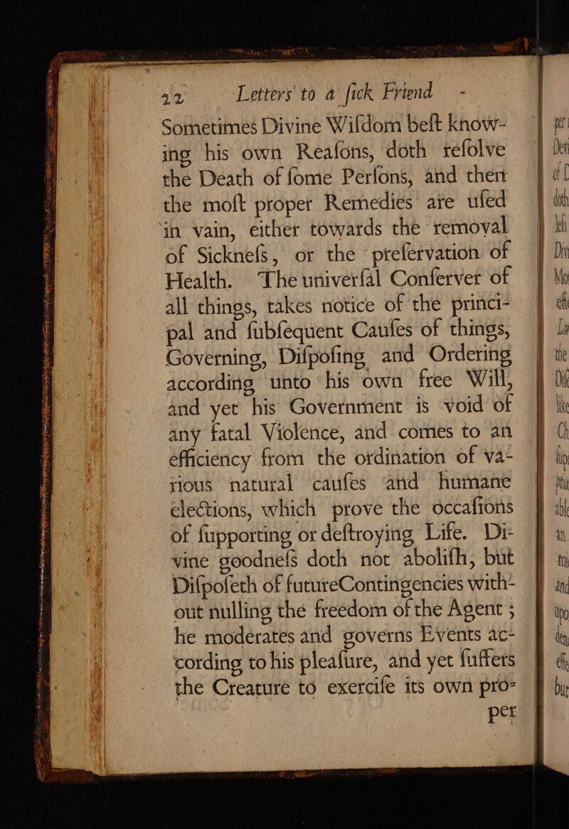 sos ieee Sah FERRE. ; Fas ss FES mutes talbees = Ne, NEN <i Ren: * rete <: c Ane e FARRIS Sometimes Divine Wifdom belt know- ing his own Reafons, doth tefolve the Death of fome Perfons, and then the moft proper Remedies are ufed in vain, either towards the removal of SicknefS, or the prefervation of Health. The univerfal Confervet of all things, takes notice of the princi- pal and fubfequent Caufes of things, Governing, Difpofing and Ordering according unto his own free Will, and yet his Government is void of any fatal Violence, and comes to an efficiency from the ordination of va- tious natural caufes and humane elections, which prove the occafions of fixpporting or deftroying Life. Di- vine goodnef§ doth not abolifh, but Difpolech of furureContingencies with- out nulling the freedom of the Agent he moderates and governs Events ac- cording to his pleafure, and yet fuffets the Creaturé to exercile its own pro- per SE = a