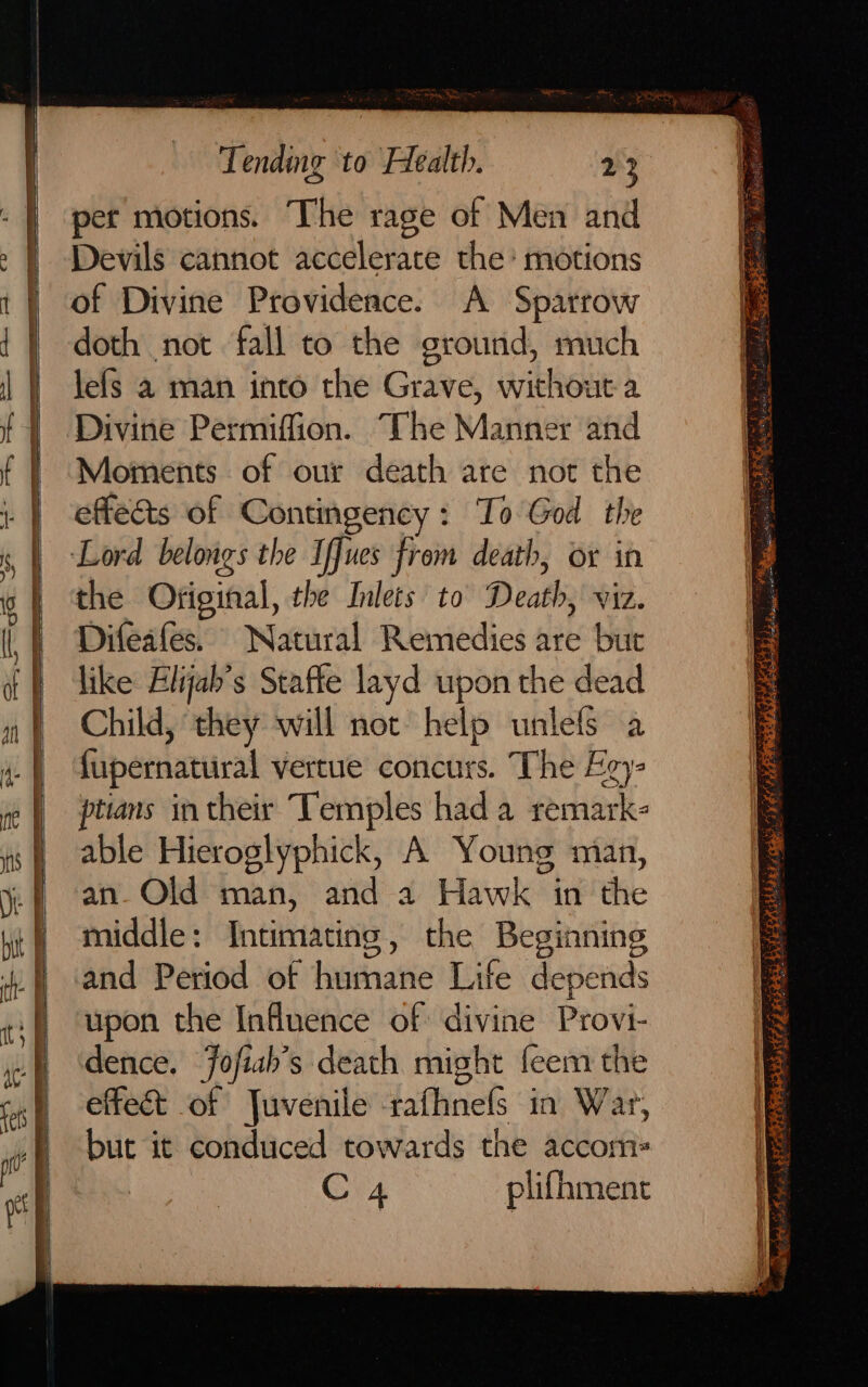 = —— cw i aa =e &gt; aie = pala eer mre te A } SR TN Pts we Fa ad Daa (ome = co FT RP SRE TE — a 7 Se Sa ae a SS eee oo — PP So —_! ‘ep, eS — = — =&gt;. : = me) a - - Lory a ry a es — Diban aie —S a Tending to Health. 23 pet motions. The rage of Men and Devils cannot accelerate the’ motions of Divine Providence. A Spatrow doth not fall to the ground, much lefs a man into the Grave, siikhiout a Divine Permiffion. The Manner and Moments of our death are not the effects of Contingency: To God the or in the Ofiginal, the Inlets to Death, viz. Difeafes. Natural Remedies are but like Elijab’s Staffe layd upon the dead Child, they will not help unlefs a fupernatural vertue concurs. The Eey- ptians intheir Temples hada remark- able Hieroglyphick, A Young man, an. Old man, and a Hawk in the middle: Intimating, the Beginning and Period of humane Life depends upon the Influence of divine Provi- dence. Fofiah’s death might feem the effect of Juvenile rafhnefs in War, but it conduced towards the accom- C4 plifhment = Ser ete ee ee . —— gh al eae 3 Sy Ae BREE RET pi Ke eA Sof ty atte OR! ae Xo je i = ae RF ONS oR ‘ 2 ie ee 25 eee Re Fe Oe te ne Et % ; Ke 7 . eae epee 2° TS as 2 Ayia Cees? ¢ vf Pyer S ae BS Dee ee 2 Si,kre grt ee: sy: hs ] 3 Sh soa is MMA, RRR dae OEE ° sO Fs