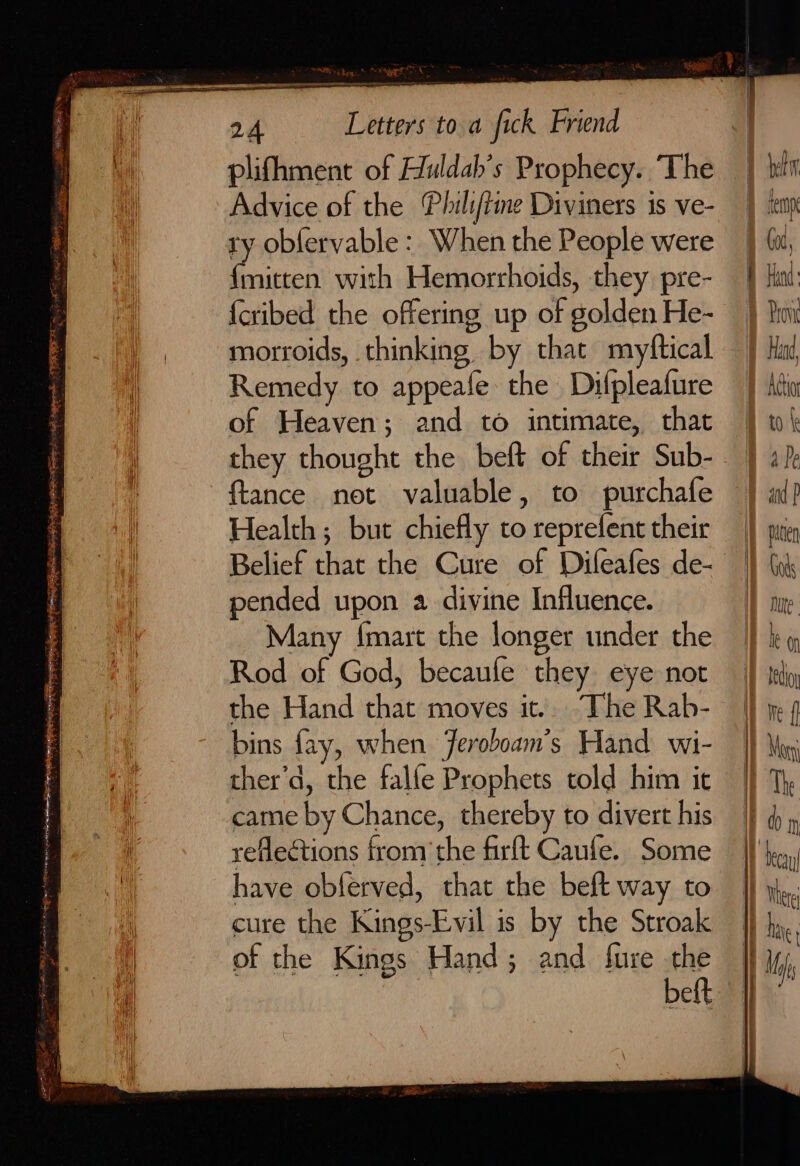 PN deg: &lt;RS 24 Letters to a fick Friend plifhment of Huldah’s Prophecy. The Advice of the Phili/iine Diviners is ve- ty obfervable: When the People were {mitten with Hemorrhoids, they pre- {cribed the offering up of golden He- morroids, thinking by that myftical Remedy to appeafe the Difpleafure of Heaven; and to intimate, that they thought the beft of their Sub- ~ftance not valuable, to purchafe Health ; but chiefly to reprefent their Belief that the Cure of Difleafes de- pended upon a divine Influence. Many {mart the longer under the Rod of God, becaufe they eye not the Hand that moves it.. The Rab- bins fay, when Jeroboam’s Hand wi- came by Chance, thereby to divert his reflections from the firft Caule. Some have obferved, that the beft way to cure the Kings-Evil is by the Stroak of the Kings Hand; and fure the beft | i | I) i) thet tep b Got, Hind: Prov Hand Adio to { 4 Pe and P ) piten I Got Mute H eo iT tedioy We { | Mog Id | ey | The a