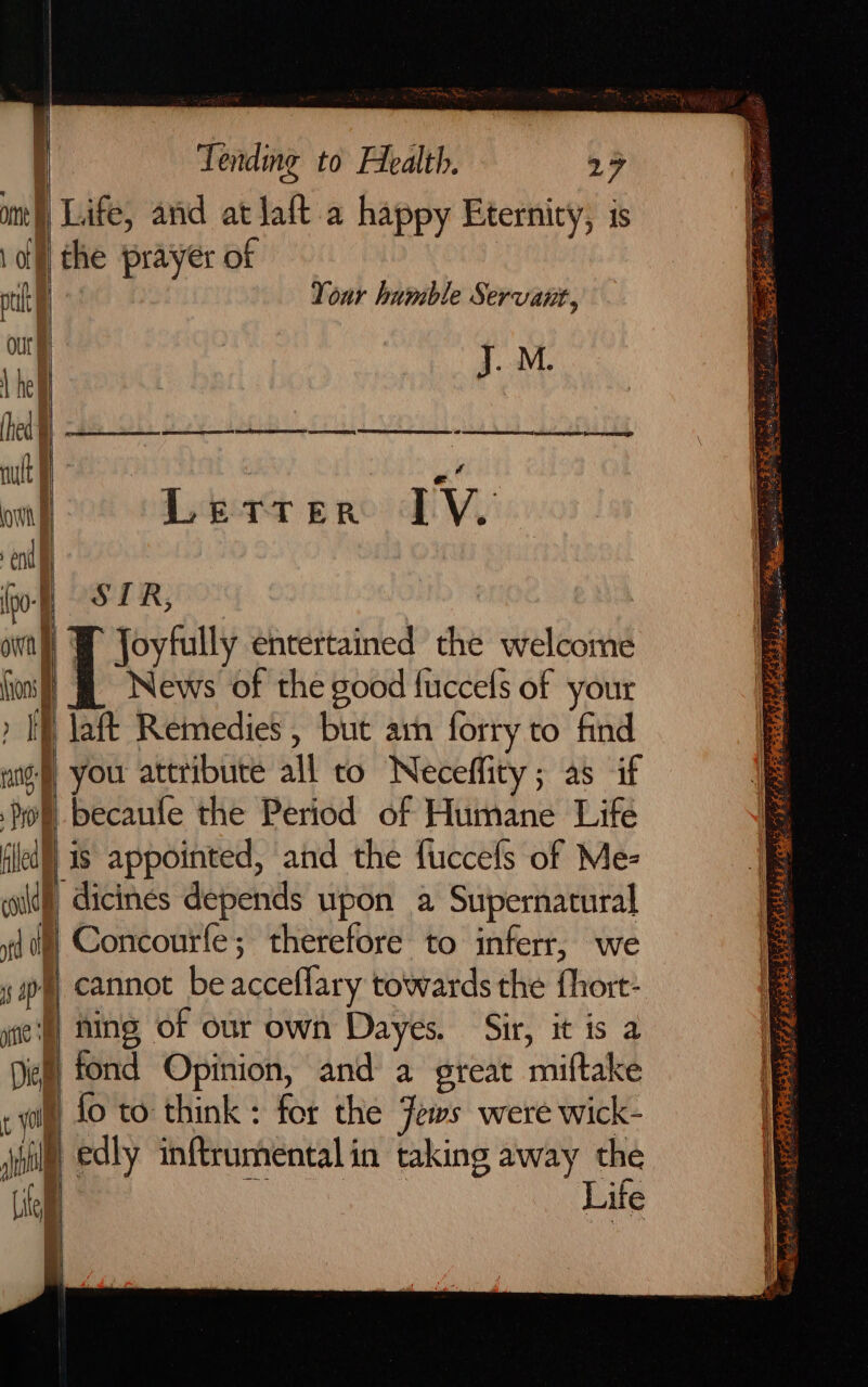 mn ‘ | of f pt our | hed § own end a (ons Dic Tending to Health. 27 Life, and at Jaft a happy Eternity, is the prayer of i Your humble Servant, | : J. M. Dera pro DPV SIR, a ep? | News of the good fuccels of your |18 appointed, and the fuccels of Me- Concourfe; therefore to inferr, we | fing of our own Dayes. Sir, it is a fond Opinion, and a great miftake Life 2 PLIES Sen = ES Se eee 4 ‘. ae Shee Bet. Se CG ai syle weyers a ag eat al ope ree TTL Rd pei titans 00 Z eee oe SS idee A vin AOS