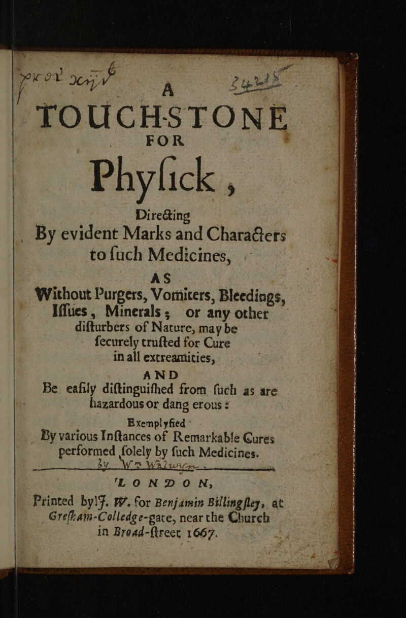 I y »t Lg tet % > ~~ FOR Phylick . Directing By evident Marks and Chara@ers tofuch Medicines, AS Without Purgers, Vomicers, Bleedings, Iffues, Minerals; or any other difturbers of Nature, may be fecurely crufted for Cure in all excreamities, AND Be eafily diftinguifhed from fuch as are hazardous or dang erous : Exempl yfied By various Inftances of Remarkable Cures Satie folely by fuch Medicines. bi m Wa) ‘ Li tf 51 LONDON; Printed by!f. W7. for Benjamin Billingfley, at Grefhaim-Colledge-gace, near the Church in Broad-ftreet 1667. 2 cy? oy , re om P z aa Pe Ele e vey, eee sae 5 4 cv ; = i a TE I TEE MAT eg Me 4 we fo a oo * CTR ts serene 5