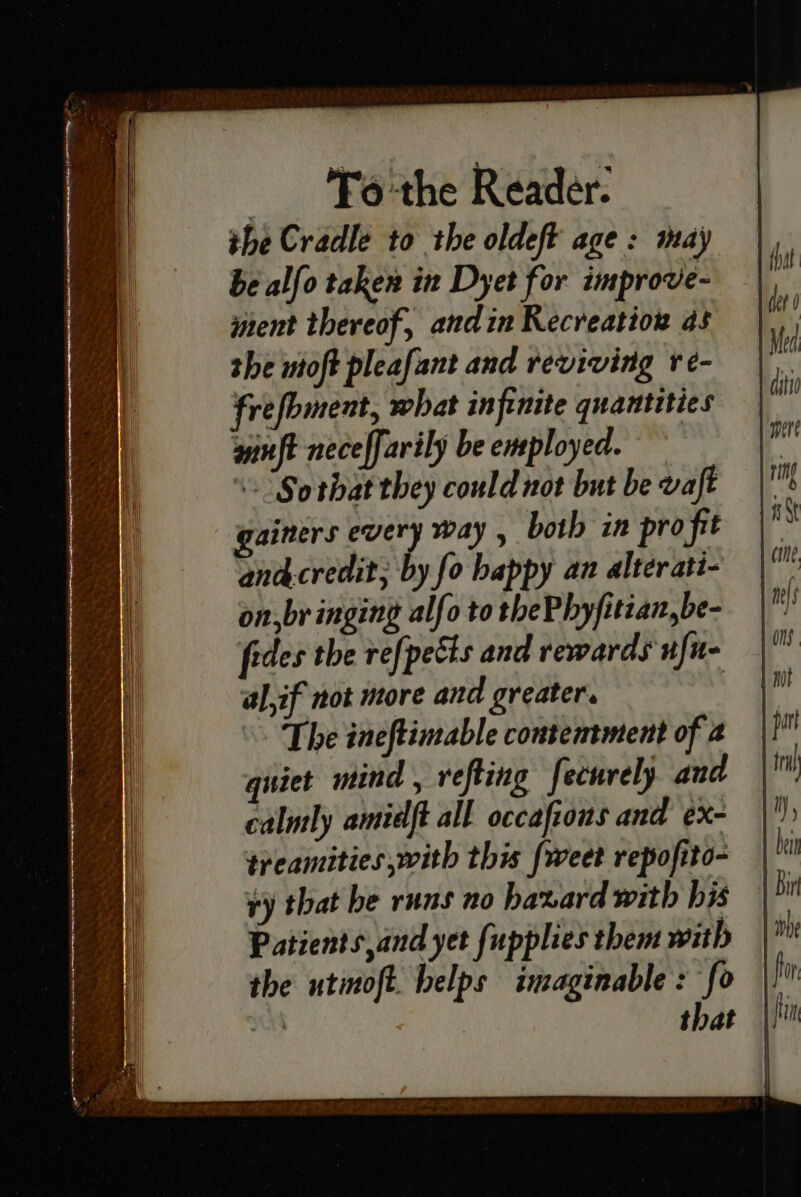 _ 'Fo-the Reader. the Cradle to the oldeft age: may be alfo taken in Dyet for improve- ment thereof, andin Recreation as she ntoft pleafant and reviving re- frefbment, what infinite quantities winft neceffarily be employed. \- Sorbat they could not but be vaft ainers every way , both in profit ana&credit; by fo happy an alterati- on,br inging alfo to thePhyfitian,be- fides the refpects and rewards ufu- al,if not more and greater. The ineftimable contentment of a quiet mind, refting fecurely and calntly amidft all occaftous and ¢x- treamities,with this fweet repofito- ry that be runs no haxard with bis Patients,and yet fupplies them with the utmoft. belps imaginable: fo ih that