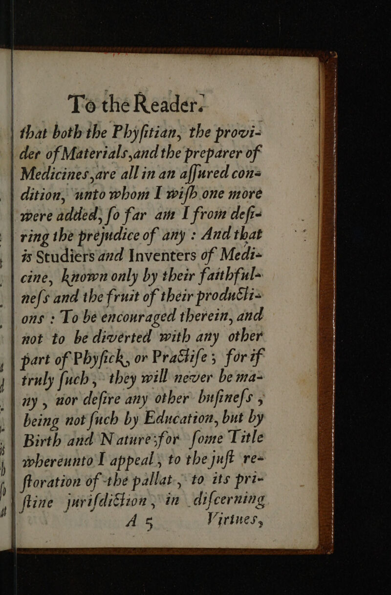 | that both the Phyfitian, the provi- | der of Materials ,and the preparer of | Medicines are allin an affured cons | dition, unto whom I wifh one more | were added; fo far am I from defi- | ring the prejudice of any : And that 9s Studiers and Inventers of Medz- | cine, known only by their faithful- | nefs and the fruit of their produth- ons : To bé encouraged therein, and not to be diverted with any other | part of Phyfick, or Prattife ; forif truly fuch , they will never be ma- | ay, aor defire any other bufinefs , | being not fuch by Education, but by | Birth and N ature3f or fome Title i | wherennto I appeal , to the juft re- ) ftoration of the pallat-, to its pri- 4} ftie jarifdittion , in _difcerning As Virtues,