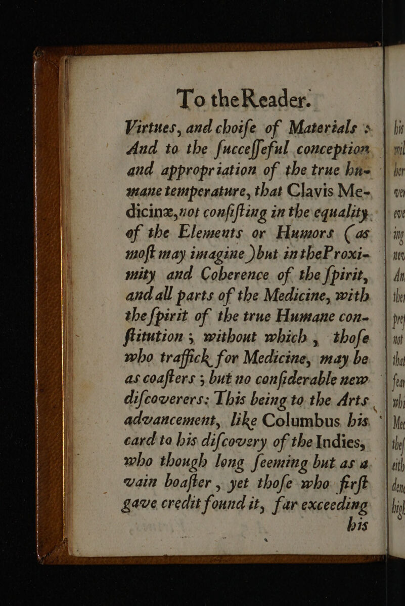 Virtues, and choife of Materials > And to the fucceffeful conception and appropriation of the true bus mane temperature, that Clavis Me= dicinz, ot confifting in the equality. of the Elemeuts or Humors (as moft nay imagine )but intheProxi- mity and Coberence of the {pirit, and all parts of the Medicine, with the fpirit of the true Humane con- fiitution , without which, thofe who traffick for Medicine, may be as coafters ; but no confiderable new difcoverers: This being to the Arts advancement, like Columbus. bis. ‘ card ta his difcovery of the Indies, who though long feeming but as a wain boafter , yet thofe who ferft gave credit found it, far exceeding bis i” a gor