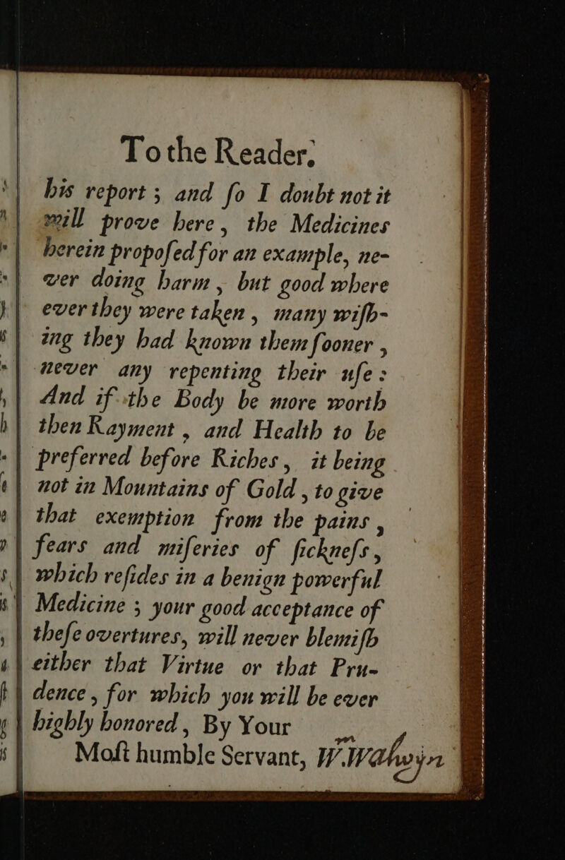 Tothe Reader, his report ; and fo I doubt not it will prove here, the Medicines herein propofed for an example, ne- wer doing harm, but good where ever they were taken , many wilb- ing they bad known them fooner , wever any repenting their ufe: | And if the Body be more worth bh} then Rayment, and Health to be -| preferred before Riches, it being | not in Mountains of Gold , to give that exemption from the pains ‘ | fears and miferies of ficknefs , | which refides in a benign powerful i) Medicine ; your good acceptance of | thefe overtures, will never blemifb either that Virtue or that Pru- b} dence, for which you will be ever ¢ | highly honored, By Your ce & ‘} Moft humble Servant, Wivahoyn are ’ ~ seine . ~ —. a SR a le i I ee eee eee ee . ay owl Relat nael aT = ieee er Soa eaet Pas SPE epee EN RE aE Caer RS OR Cpe Sa aT Si ER tae x a ae dest f * ~ = “ = os a i et a te a iY paos = =