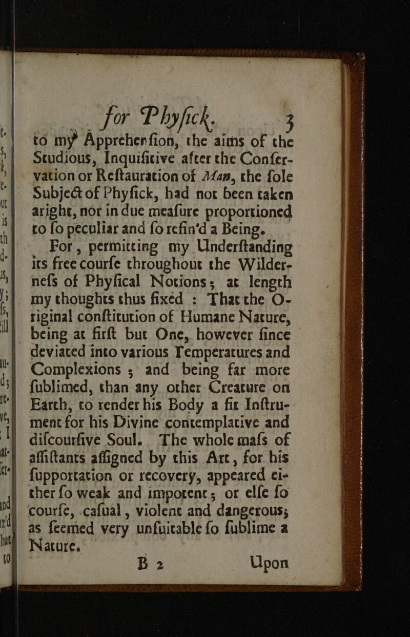 “! to my’ Apprehenfion, the aims of the ; | Studious, Inquifitive after the Confer- | vation or Reftauration of 24am, the fole “| Subje@ of Phyfick, had not been taken aright, nor in due meafure proportioned to fo peculiar ana fo refin‘d a Being. | For, permitting my Underftanding | its freecourfe throughout the Wilder- _ nefs of Phyfical Notions; at length i} my thoughts thus fixed : That the O- riginal conftitution of Humane Nature, |. being ac firft but One, however fince | deviated into various Temperatures and Complexions ; and being far more fublimed, than any orher Creature on Earth, to render his Body a fit Inftru- 's) ment for his Divine contemplative and } difcourfive Soul. The whole mafs of affiftants affigned by chis Arc, for his {upportation or recovery, appeared ei- ther fo weak and imporenc; or elfe fo courfe, .cafual , violent and dangerous; as feemed very unfuitable fo fublime a | Wature. | B 2 Upon 4 ie 2 a rc ne ee ee