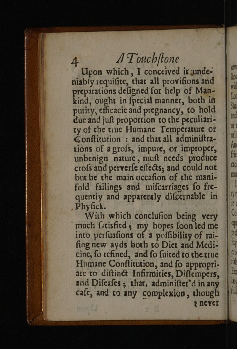 Upon which, I conceived it gunde- niably requifite, chat all provifions and preparations defigned for help of Man- purity, efficacie and pregnancy, to hold due and juft proportion to the peculiart- ty of the true Humane [Temperature ot Gonftitution : and that all adminiftra- tions of aprofs, impure, or improper, unbenign nature, muft needs produce crofs and perverfe effects; and could not but be the main occafion of the mani- fold failings and mifcarriages fo fre- quently and apparently difcernable in Phy fick. With which conclufion being very “much fatisfieds my hopes foon led me into perfuafions of a poffibility of rai- fing new ayds both to Diet and Medi- cine, fo refined, and fo fuited to thetrue Humane Conftitution, and fo appropri- ate co diftin® Infirmities, Diftempers, and Difeafes ; thar, adminifter’d in any cafe, and to any complexion, though | tncyer