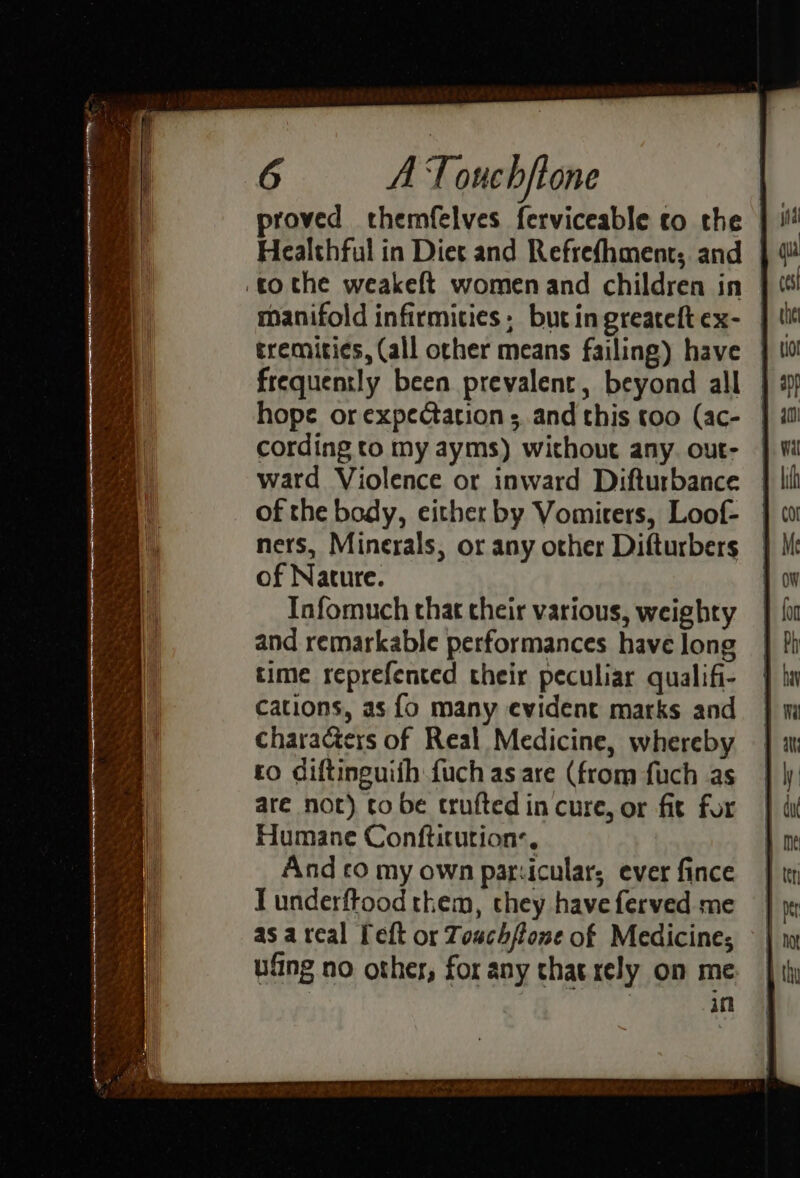 Healthful in Diet and Refrefhment; and manifold infirmities; but in greateft ex- tremities, (all other means failing) have frequently been prevalent, beyond all hope or expectation s, and this too (ac- cording to my ayms) without any. out- ward Violence or inward Difturbance of the body, either by Vomirers, Loof- ners, Minerals, or any other Difturbers of Nature. Infomuch that their various, weighty and remarkable performances have long time reprefented their peculiar qualifi- cations, as {o many evident marks and characters of Real Medicine, whereby to diftinguiih fuch as are (from fuch as are nor) to be trufted in cure, or fit for Humane Conftitution:, And co my own par:iculars ever fince I underftood them, they have ferved me as areal Pelt or Touch/lone of Medicine; ufing no other, for any that rely on me. in
