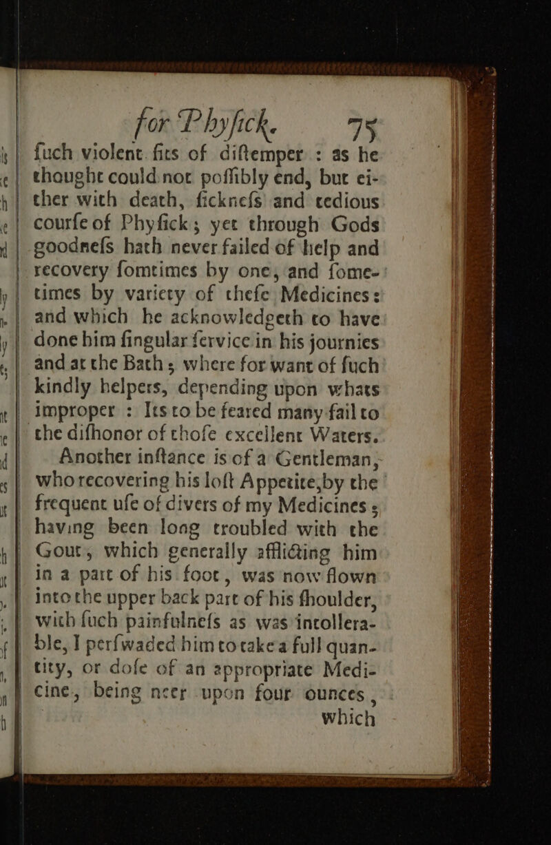 {uch violent. fits of diftemper : as he thought could:not poffibly end, but ei- courfe of Phyfick; yet through Gods goodnefs hach never failed of help and recovery fomtimes by one, and fome- times by variety of thefe Medicines: and which he acknowledeeth to have done him fingular fervice in his journies kindly helpers, depending upon whats the difhonor of thofe excellent Waters. frequent ufe of divers of my Medicines ; having been long troubled with the Gout, which generally affi@ing him in a part of his foot, was now flown into the upper back part of his fhoulder, with fuch painfulnefs as was incollera- ble, I perfwaded him totakea full quan- tity, or dofe of an appropriate Medi- being neer upon four ounces , which RR Nae LETTE TN SNS i aye oe ee wh a ae i a a a a a a en i ee