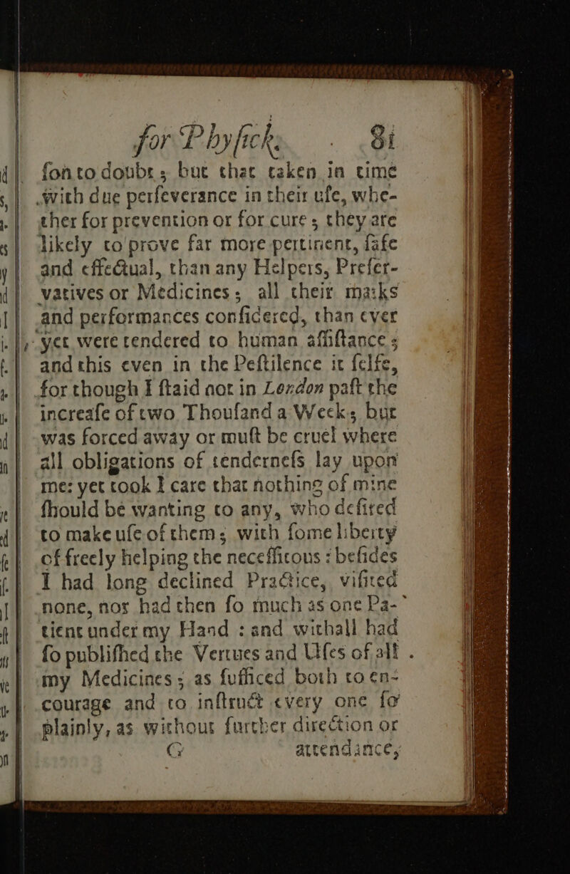 fontodoubrs buc that taken in time ther for prevention or for cure; they are and ¢ffeGtual, than any Helpers, Prefer- vatives or Medicines; all their maiks and this even in the Peftilence it felfe, increafe of two Thoufand a Weck bur was forced away or mutt be cruel where ail obligations of sendernefs lay upon me: yet cook I care that nothing of mine fhould be wanting to any, who defired to makeufeofthem; with fome liberty of freely helping the necefficous : befides tient under my Hand : and withall had my Medicines ; as fufhiced both to ¢n- courage and co inftruct every one fo plainly, as without further direction or G attend amce, et a I Re i HE re NG EN TE RR a mey eS - ot S 5 ~ , ‘ . Pi, As ae 3 Ceo: <a aera =3 et ee x ’ A ay te a a A a ar a Ve yi Alsi na eee 2 ie “ —— SE a RE a ee ea EE - a — =