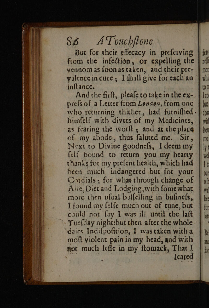 But for their effecacy in preferving from the infection, or expelling the | yennom as foonas taken, and their pre- — yalenceincure ; I fhall give foreach an | inftance. And the firft, pleafe co take in the ex- prefsof a Letcer from London, from one who returning thither, had furnifhed- himfelf with divers of my Medicines, | | as fearing the worlts and at the place of my abode, thus faluced me. Sir, | x Next to Divine goodnefs, I deem my {elf bound to return you my heasty ' thanks for my prefent health, which had been much indangered bue for your Cordials; for what through change of Aixe, Diecand Lodging, with fome what more then vfual baffelling in bufinefs, ¥ found my felfe much out of tune, but could not fay 1 was ill uneil che laft Yuefday night:but then after the whole ‘\daies Indi{pofition, I swas taken witha moft violent pain in my head, and with moc much Icfle in my ftomack, That I ate ) phoavctr a