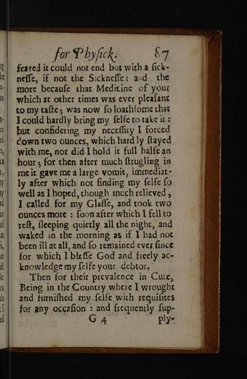 | tomy tafte; was now fo loathfome that ‘| Icould hardly bring my felfe to take it: ‘| bue confidering my neceffiry I forced d:!- @gwn two ounces, which hard ly ftayed with me, nor did [hold it full halfean hour ; for then after much ftrugling in me it gave mea large vomit, immediat- ly after which not finding my felfe fo well as I hoped, chough much relieved , I called for my Glaffe, and took two ounces more : foon after which I fell co yet, fleeping quietly all the night, and | .waked in the morning as if 1 had not | been illacall, and fo remained eves fince for which I bleffe God and freely ac- knowledge my f{elfe your debtor, Then for their prevalence in Cure, Being in the Country where I wroughe and turnifhed -my_felfe with requifices for any occafion é and frequently fup- G4 , ply: