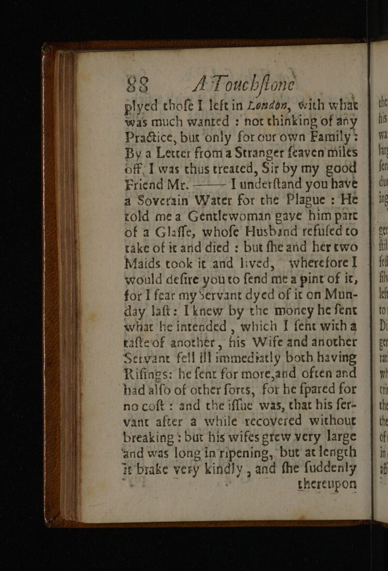plyed chofe I leftin Londen, with what was much wanted : not thinking of any ate tice, bus ‘only for our own Family? By a Letter froma Stranger feaven miles off. | was thus treated, Sir by my good Friend Mr. [ underftand you have a Soverain Water for the Plapue : He told mea Gentlewoman gaye him part of a Glaffe, whofe Husband refufed to rake of it and died : but fhe and hertwo Maids took it and lived, wherefore I would defire you to fend me a pint of it, for I fear my Servant dyed of it on Mun- day laft: Iknew by the money he Sent what he intended , which I fene witha rafte‘of another, his Anait and another Servant jae ill immediat! y both having Rifines: he fenr for more,and often and had alfo of red forts, for he {pared for no coft: and the iffue was, chat his fer- vant after a white recovered withouc breaking : but his wifes grew very large pals was long in ripening, but atlengch of Yl very ki naly and fhe fuddenly thereupon