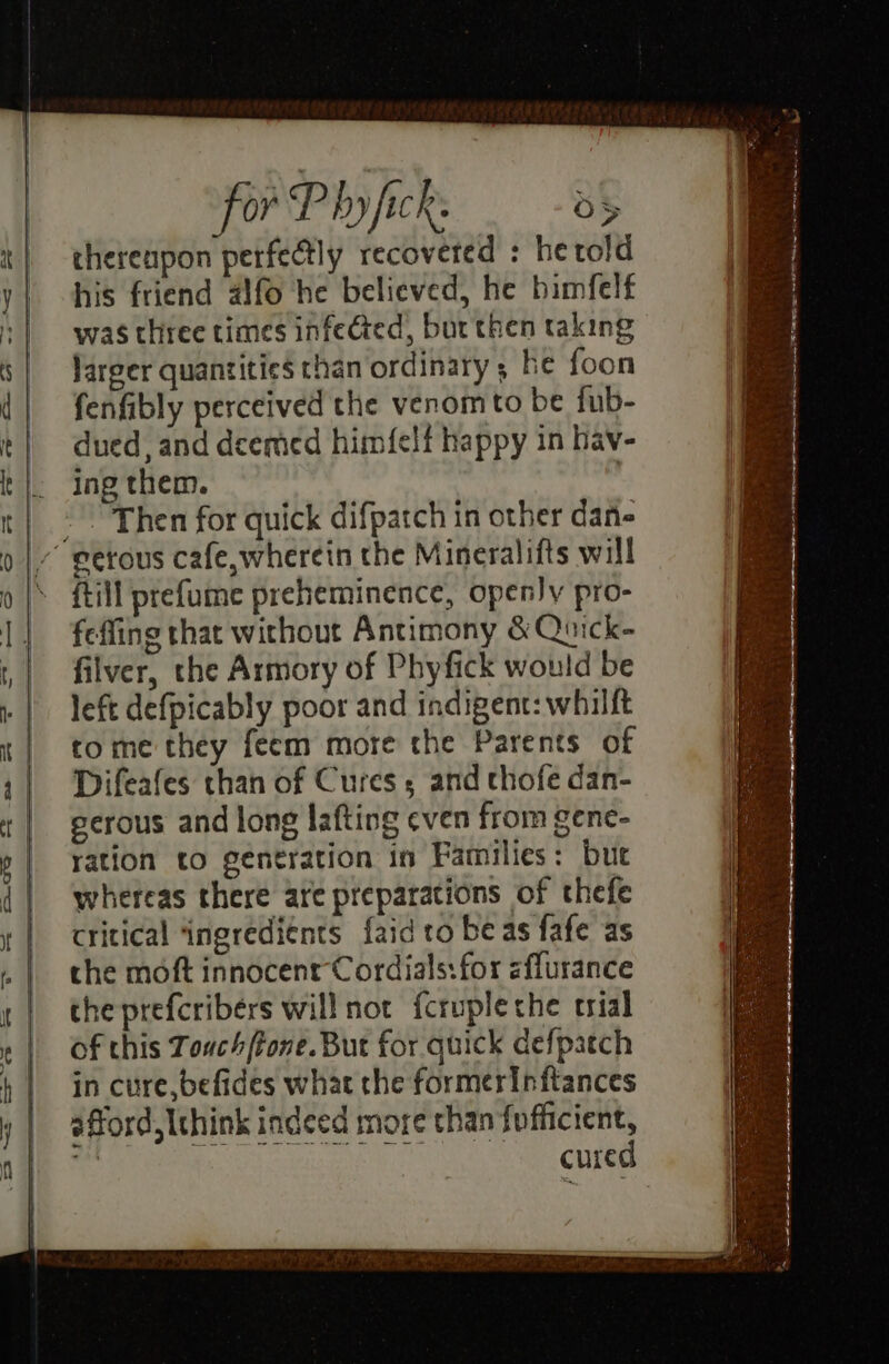 cherenpon perfedtly recovered : hetold his friend aifo he believed, he bimfelf was three times infected, bur then taking larger quantities than ordinary ; he foon fenfibly perceived the venom to be fub- dued, and deemed himfelf happy in hav- ing them. {till prefume preheminence, openy pro- feffing that without Antimony &amp; Quick- filver, the Armory of Phyfick would be left defpicably poor and indigent: whilft tome they feem more the Parents of Difeafes than of Cures, and chofe dan- gerous and long lafting even from gene- ration to gentration in Families: but whereas there are preparations of thefe critical ‘ingreditnts faid to beas fafe as se cure s ah.&lt;0 3 ee eee . P 7 eae aie pr en SUS en ae + OE lp ae wi creer eG ny ~ SE a »