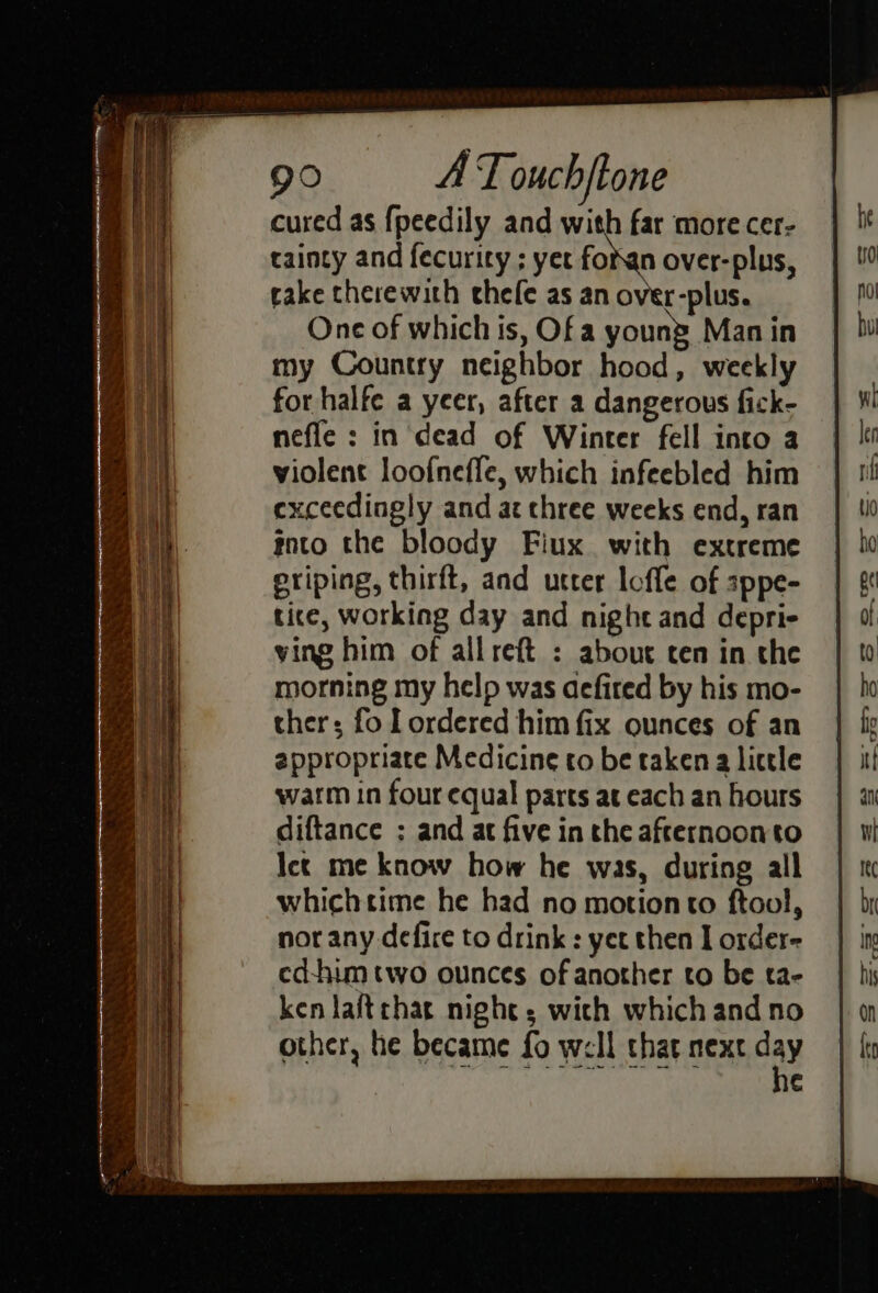 cured as {peedily and with far more cer- tainty and fecuricy ; yet fokan over-plus, cake therewith thele as an over-plus. One of which is, Of a young Man in my Country neighbor hood, weekly for halfe a yeer, after a dangerous fick- nefle : in dead of Winter fell into a violent loofneffe, which infeebled him exceedingly and at chree weeks end, ran into the bloody Fiux with extreme eriping, thirft, and utter loffe of sppe- tice, working day and night and depri- ying him of allreft : about cen in the morning my help was aefired by his mo- thers fo Lordered him fix ounces of an appropriate Medicine to be taken a little warm in four equal parts at each an hours diftance ; and at five in the afternoonto Ict me know how he was, during all whichtime he had no motion to ftool, nor any defire to drink : yet then I order- ed-hum two ounces of another to be ta- ken laftchar night; wich which and no other, he became fo well that next day ¢