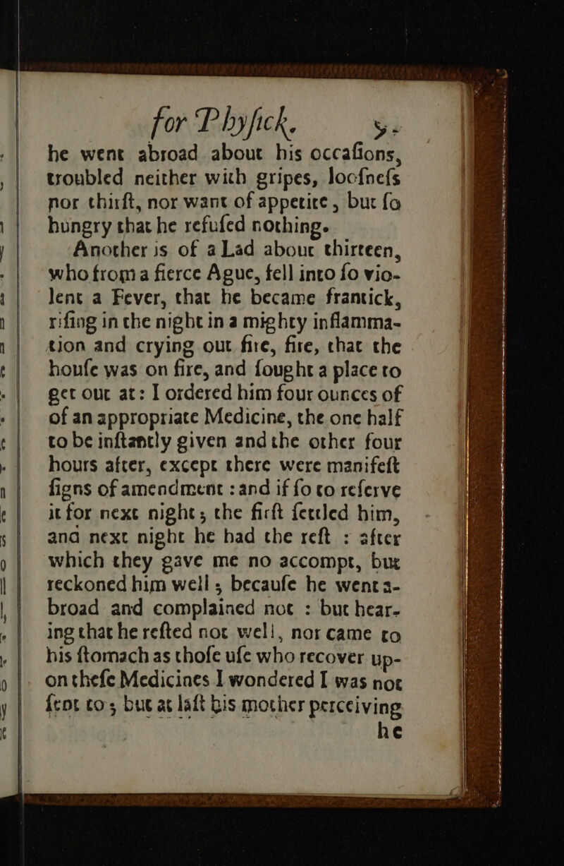 he went abroad about his occafions, troubled neither with gripes, loofnefs nor thirft, nor want of apperice , bur fo hungry that he refufed nothing. Another is of a Lad abouc thirteen, who froma fierce Ague, fell into fo vio- Jent a Fever, that he became frantick, rifing inthe night in a mighty inflamma- tion and crying out fire, fire, chat the houfe was on fire, and fought a place to ect our at: I ordered him four ounces of of an appropriate Medicine, the one half to be inftantly given andthe other four hours after, except there were manifeft figns of amendment : and if fo co referve it for next night; the firtt {ertled him, ana next night he had che reft : after which they gave me no accompr, bur reckoned him well; becaufe he wenra- broad and complained noc : but hear- ing that he refted not well, nor came to his ftomach as thofe ufe who recover up- {eot tos buc at laft Ris mother perceiving he rr te LET NEG Farm IRM A wes eS ae ea =