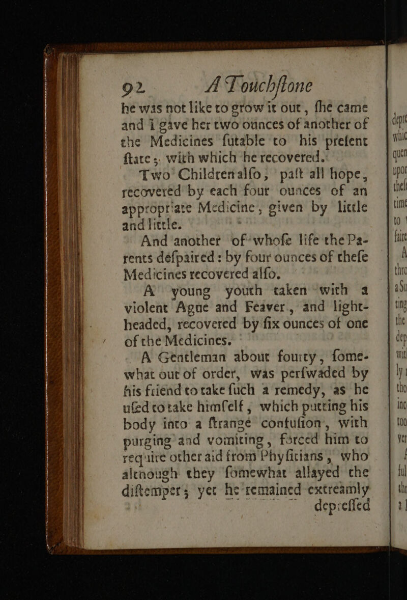 he was not like to grow it out, fhe came and i gave her two ounces of another of the Medicines futable to his ‘prefent ftace ;. with which he recovered. Two Childrenalfo, paft all hope, recovered by each four ounces of an appropriate Medicine, given by licele and little. And another of’ whofe life the Pa- rents defpaired : by four ounces of thefe Medicines recovered alfo. A young youth taken with a violent Ague and Feaver., and light- headed, recovered by fix ounces of one of che Medicines. A Gentleman about fourry, fome- what out of order, was perfwaded by his friend corake fuch a remedy, as he ufed cotake himfelf , which putting his body into a ftrangé contufion’, with purging and vomiting, farced him to require other aid from Phyfitians , who alenaugh they fomewhar allayed che diftempers yet he remained extreamly ~~ depreffed