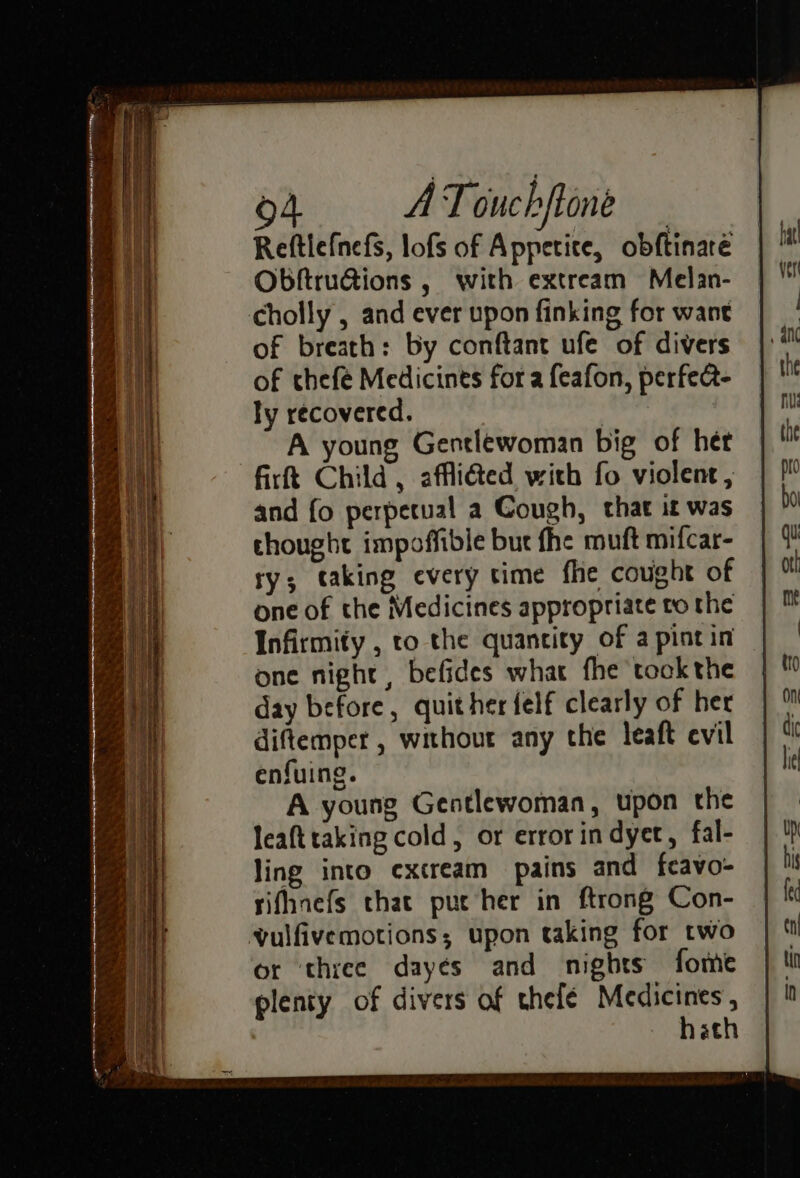 Reftlefnefs, lofs of Appetite, obftinaré Obftru@ions , with extream Melan- of breath: by conftant ufe of divers of chefé Medicines for a feafon, perfect- ly recovered. | A young Gentlewoman big of het firtt Child, affli@ed with fo violent, and fo perpetual a Cough, that it was thought impoffible but fhe muft mifcar- ry; taking every time fhe cought of one of the Medicines appropriate to the Infirmity , to the quantity of a pint in one night, befides what fhe took the day before, quither felf clearly of her diftemper , without any the leaft evil enfuing. A young Gentlewoman, upon the leafttaking cold, or error in dyet, fal- ling into excream pains and feavo- rifhnefs that put her in ftrong Con- or three dayés and nights fome plenty of divers of thefé Medicines, hath