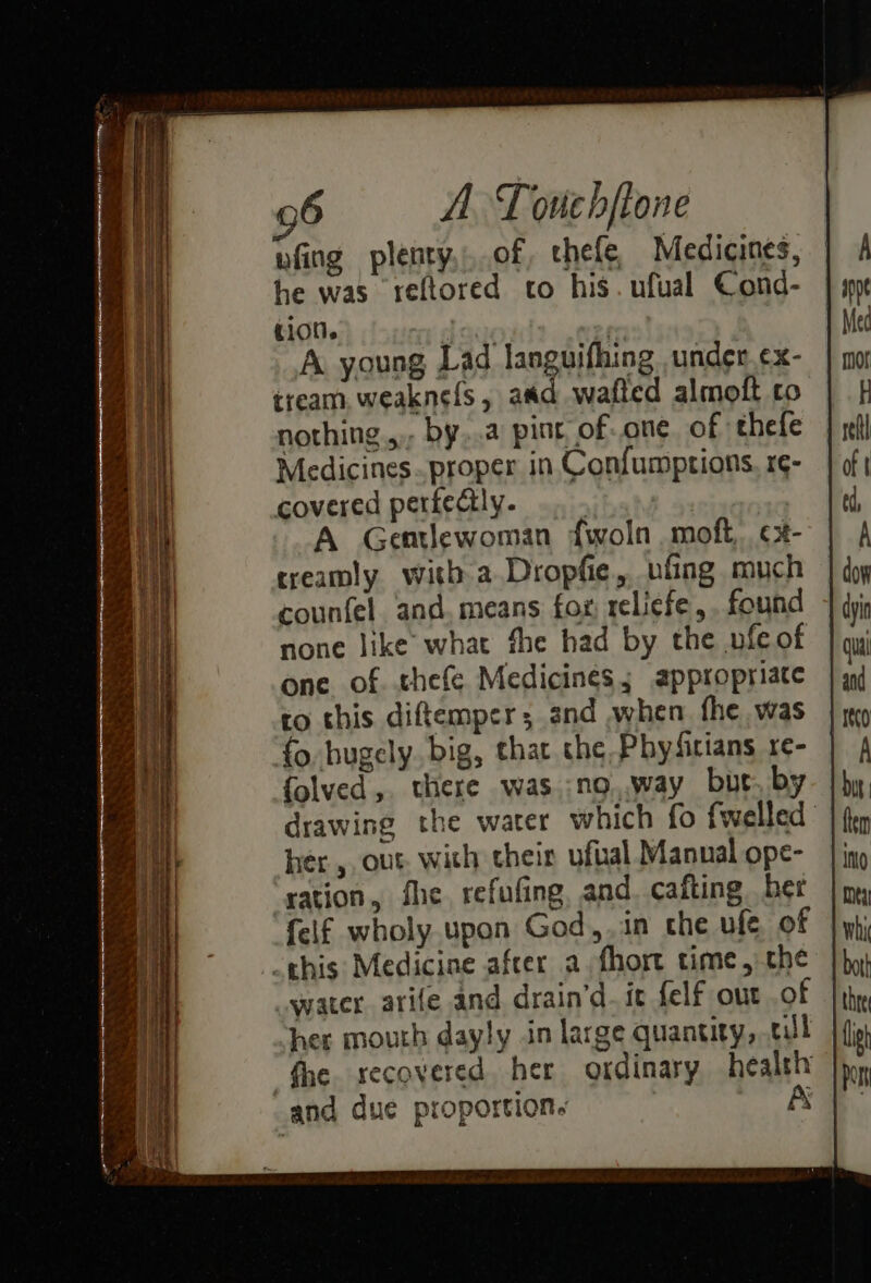 wfing plenty,.of, chefe, Medicines, he was ‘reftored to his. ufual Cond- tion. _ deal A. young Lad languifhing under. ¢x- tream, weaknefs, aad wafted almoft co nothing... by...a pint of-.one. of thefe Medicines. proper in Confumptions. r¢- covered perfectly. ay A Gemlewoman fwoln moft, ¢x- treamly with a Dropfe, ufing much counfel. and. means fox; relicfe,. found none like what fhe had by the vfeof one of. thefe Medicines; appropriate ro this diftemper; 3nd when. fhe was fo bugely. big, that the Phyfirians re- folved,. there was.:no..way but. by drawing the water which fo fwelled hér ,, out with their ufual Manual ope- ‘yation, fhe refufing, and. cafting ber {elf wholy. upon God,.in che ufe of this Medicine afcer a. fhort time, the water. arife and drain’d. tt {elf out .of her mouth dayly in large quantity, tll “fhe. recovered her ordinary health and due proportion. A
