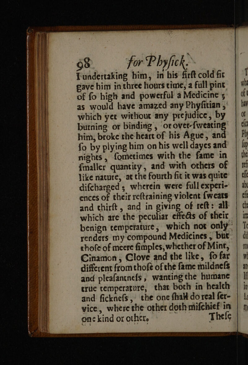 rr lk a aan a = - - 7 . — “ 63 for P by/ick. Lundertaking him, in his firft cold fit pave him in three hours time, a full pint, of fo high and powerful a Medicine 5 as would have amazed any Phyfitian ,’ which yer without any prejudice, by burning: or binding , ‘or over-fweating’ him, broke the heart of his Ague, and {o by plying him on his well dayes and nights , fometimes with the fame in and pleafantnefs , wanting the humane truce temperature, that borh in healch and ficknefs, the one {halt do real fer- vice, where the other doth mifchief in