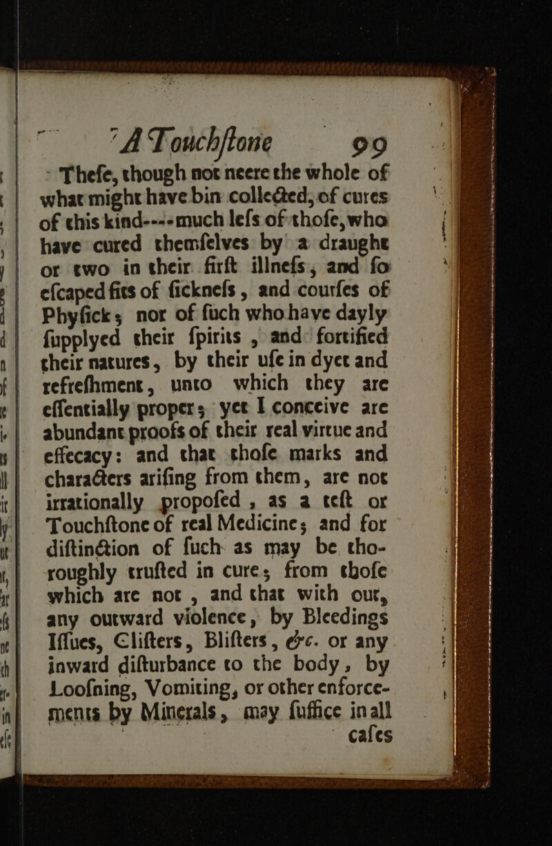 : Thefe, though not neere the whole of whar might have bin colleded, of cures of this kind----much lefs of thofe,who have cured themfelves by a draughe or two in their firft illnefs, and fo efcaped fits of ficknefs , and courfes of Phyfick; nor of fuch who have dayly fupplyed their fpiris , and: fortified their natures, by their ufe in dyet and refrefhment, unto which they are effentially proper; yet I conceive are abundant proofs of their real virtue and effecacy: and that shofe marks and charaéters arifing from them, are not irrationally propofed , as a teft or Touchftone of real Medicine; and for diftin@tion of fuch as may be, tho- roughly crufted in cure; from thofe which are not , and that with our, any outward violence, by Bleedings Iffues, Clifters, Blifters, exc. or any inward difturbance to the body, by Loofning, Vomiting, or other enforce- ments by Minerals, may fuffice in al : cafes