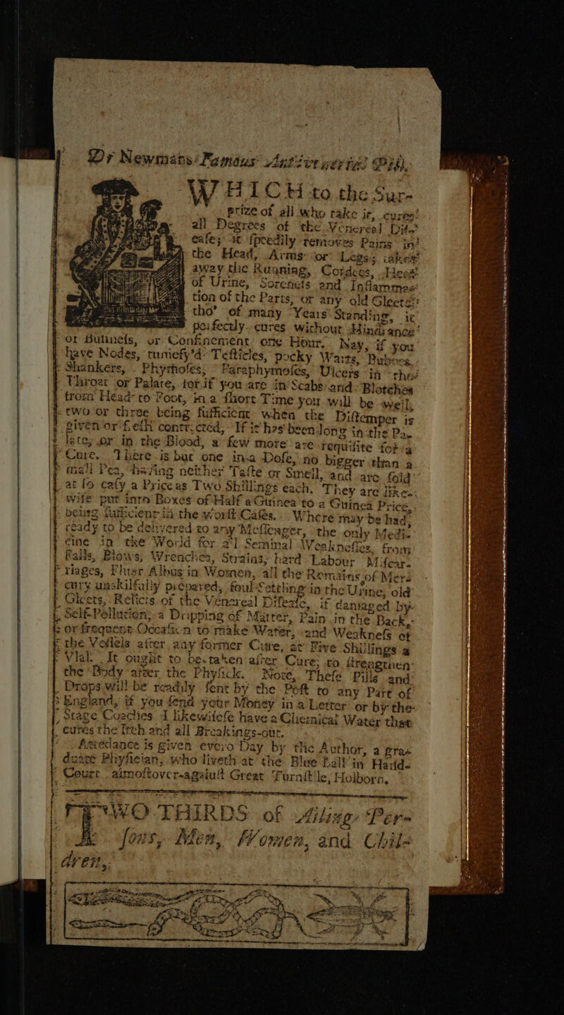 | Dr Newmans Famous art ier yer ies Pr, a dae me W HICH to the Sur- prize of all who rake ie, cyses’ all Degrees ‘of tke Veneres] Dito? eafe; “st fpeedily ‘temoves Paing in? the Head, Arms: cor Legs; iake# away the Rugqniag, Cordeos, Lesa! of Urine, Screnuts end’ Infammee tion of the Parts, or any old Gleets= tho’ of many “Years Standing, ir poi fectly..cures wichout Hindance! or Sulanefs, or Confinement: one Honr. Nay, if you have Nodes, tumiefy’d: Tefticles, pocky Warts, Bubocs : Shankers, . Phyrhofes; © Faraphymofes, Ulcers in thes Uhroat or Palate, tot. if you are in’ Scabs:and Blatches trom Head- to’ Poot, ina fore Time you wall be weil), -two or three being fufficicnt- when’ the Diftemper is given or fell contricted,- If ic hes been long in-the Pa. late, er in the Blood, a few more’ are requifite fotva “Core, There is bat one ina Dofe, no bigger than a &gt; malt Pea, heving neither Tafte or Smell, and are {ola _at lo cafy a Priceas Two Shillings each, They are Hikes; wile put into Boxes of Half eGuinea to a Guinea Price, beurg fathcienr ia the worlt\Cas,-. Where muy de had, ready to be delivered to any Meflenger, the only Medi. eine in the World for 2°] Seminal Wealneffes. from Pais, Blows, Wrenclies, Strains, hard Labour Mifear. “riages, Fhisr Albus in Women, all the Remains of Mers curry unskilfally picpared, foul Setehng in the Urine, old : Gleets, Relicts of the Vensreal Drfesic. . if caniaped by. ‘ ME THE the ‘Body atzer the Phylick. “Wore, Thefe Pie and’ . Drops will be readily fent by the Péft to any Part of &gt; England, if you fend your Money in a Letter or by the: Stage Coechies J likewifefe have a Clie:niéa? Water that _ cures the Itth and all Breakings-out. ‘&gt;, Asédance is given evcio Day by the Author, a pras dusce Phyfeian, who liveth at the Blue Ra Yin Haid. Court. aimoftovcr-agaiult Great Turnit le, Hoibors. P°WO THIRDS of Gling Pers eo. fous, Men, Women, and Chil- é . &lt;&lt; a yy Ao TS ee I a ee oe 4 ie