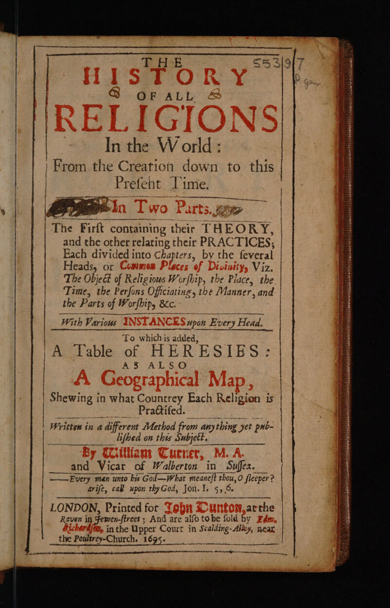 THE @ OF ALL and the other relating their PRACTICES; Each divided into Chapters, by the feveral Heads, or | Viz. The Objeét of Religious Worfhip, the Place, the. Time, the Perfons Officiating, the Manner, and. the Parts of W orfbipy BC &amp;ic. Wi th Various C S upon Every Head. To whichis added, Table of HERESIES: AS ALSO Shewing in what Countrey Each Religion is Prattifed. Written in a a different Method from any thin ‘yet pnb _difbed. on this Sabjett. &lt; and Vicar of Walberton in Suffez. ——~Every man unto bis God—What meaneft oh O fleeper ? arife, cak upon thyGod, Jon. I. 55.6 LONDON, Printed for Tops arthe Raven in Fewen- -ftreet ; And are alfo tobe fold by #é {@,, in the Upper Court in suite - Alley, near - the Poultrey-Church. 1695. ainatieaihitinataite A ne RL EEE