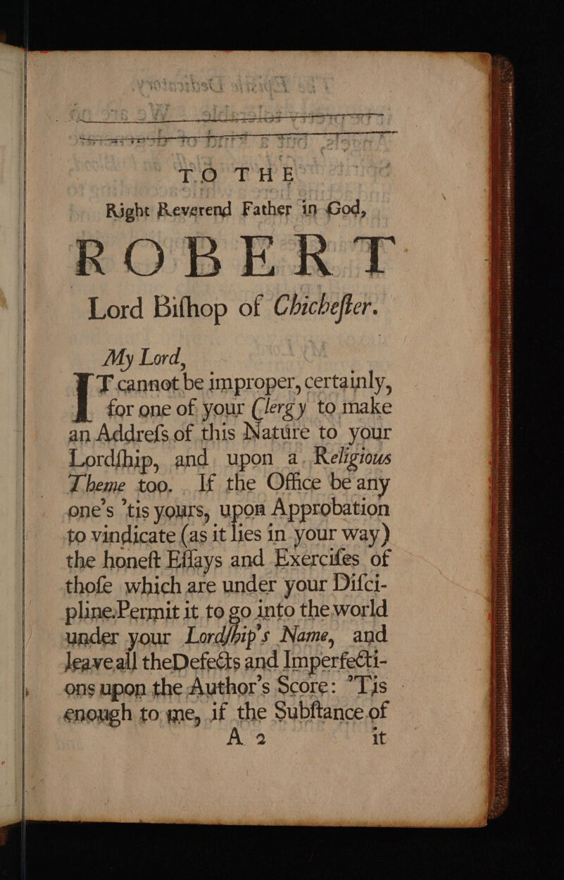 Right Reverend Father 19 God, Lord Bifhop of Chicheffer. My Lord, | T cannot be improper, certainly, BL for one of, your (ergy to make an Addrefs.of this Nature to your Lord{hip, and upon a. Religious Theme too. . If the Office be any one’s tis yours, upon Approbation to vindicate (as it lies in your way) the honeft Eifays and Exercifes of thofe which are under your Difci- pline.Permit it to go into the world under your Lordhip’s Name, and leaveall theDefedts and Imperfecti enough to me, if the Subftance.of } A 2 it ire iee = epee ate BO iiariciies bite iss ; a? . ut + YBbesadebanaettt | Rgmen@eeetHs (1, Neemeasd? | cindetenscegtiiansmie ! ae ag ae + Sa rr 2 i a ieraiveees an ee aoe —— HEREC ESTP 117 PEPTPLPLST ETE] PERSE PETES OEE “ bbe Sabimuineed ss ccbi ts) tasedeosde dead aete rele! tial actelese i thbshbbacnedest Ms sobahemenedl iss