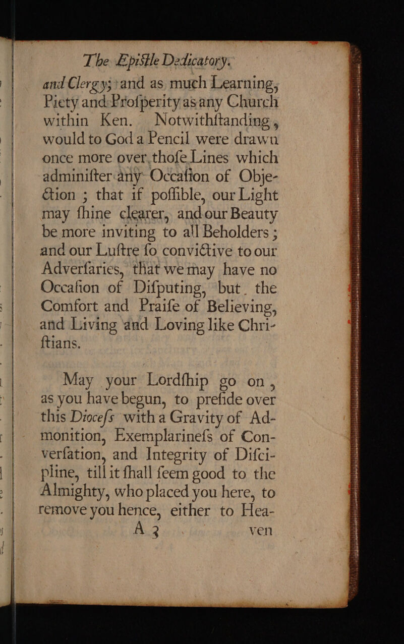 The &amp;pisile Dedicatory. : and Clergy;+and as much Learning, Piety and: Pro{perity asany Church within Ken. Notwithttanding, would to God a Pencil were drawn once more over,thofe Lines which adminifter-any- Occafion of Obje- ion ; that if poffible, our Light may fhine clearer, and.our Beauty Occafion of Difputing, but. the Comfort and Praife of Believing, and Living and Loving like Chri- ftians. May your Lordfhip go on, as you have begun, to prefide over this Diocefs with a Gravity of Ad- monition, Exemplarinefs of Con- verfation, and Integrity of Difci- pline, till it fhall feem good to the Almighty, who placed you here, to remove you hence, either to Hea- A 3 ven en rime Tatiana loi Ai oe pipislibsboldselortts ;tidehatesdd} bpemenidt j cicloto-eitgSilaiede mc 8 Se