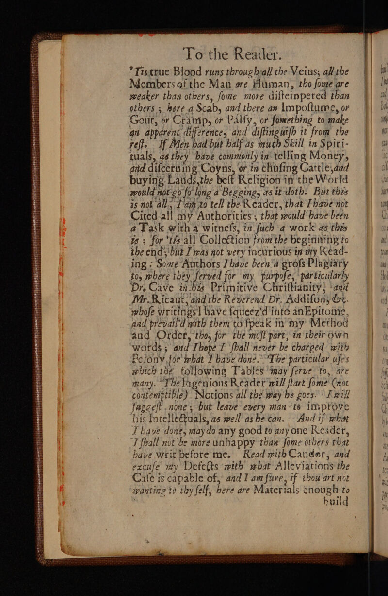 4 opt $ reseerrtene a dneertst To the Reader. Tistrue Blood runs throughall the Veins; all. the Members of the Man are Human, tho fome are weaker than others, fome more diftemmpered than others ; here a Scab, and there an Impoftume, or Gout, or Cramp, or Pally, or fomething to make an apparent difference, and diflingmfh it from the rete . If Men had but half as much Skill in Spiti- tuals, as they have commonly in telling Money, aid difcerning Coyns, or zn chufing Cattle,and buying Lands,the belt Religion in the World would not-2o fo longa Begging, asit doth. But this is nok all, Tam to tell the Reader, that Ihave not Cited all my Authorities ; that would have been @ Task witha witnefs, in fuch a work 2 this ts; for ’tis all Collection from the begining to ihe end;'but I was not very tncurious in my Kead- ing ; Some Authors have been‘a grofs Plagiaty toy where they ferved for my purpofe, particularly Dr. Cave in-bis Primitive Chriftianity; ‘and Mr.Ricaut, and the Reverend Dr. Addifon; Gc. whofe writings | have fqueez'd inte anEpitome, aad prevatl’d mith them to fpeak in my Method and Order, ‘tho, for the mojl part, in their own words ; and Ibope T {hall never be charged with Relony for what 1 have done. The particular ufes which the following Tables ‘may ferve to, are many. “The lngenious Reader will flart fome Cnor contentptible) Notions all thé way be goes. I wilf fagceft .none, but leave every man&lt;ts improve iis Incelle€tuals, as well ashe can. And if what I have done, maydo any good to any one Keader, F fhall not be more unhappy thar fome others that have writ before me. Read with Cander, and excufe my Defetts with what Alleviations the wanting to thy felf, bere are Materials cnough to P huild 9