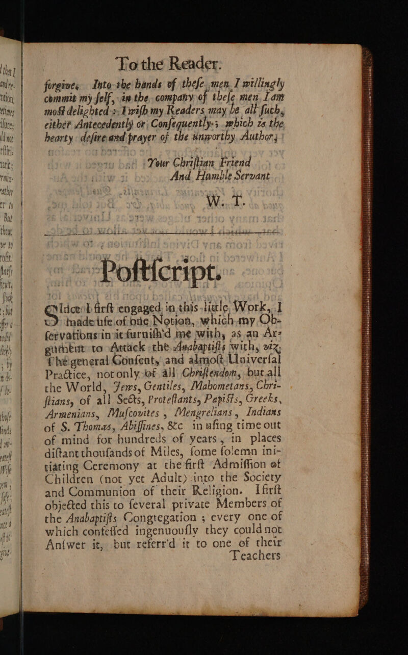 To the Reader: forgives Into she bands of thefe..men_I willingly commit my felf, in the, company of thefe men. Lam mo&amp; delighted +, Lwifh my Keaders may be alt fuch, cithe? Antecedently or; Confequently.; ebich zs the hearty deftreand prayer of the unworthy Author; Your Chriftian Friend And Hamble Servant W...T. i Wet bE E San ee ee ee be Pofticript. tag L fir engaged: in this ticle Work, ] &gt; trade infe of pie, Notion, which.my, Ob- fervatibus insiefurnith’d me with, as an Acz githtnt to Actack the, Ancbaptifis with, 212; Phe general Gonfenty and almoft Usivertal Pragtice, notonly wf all Ghrftendem, -bucall the World, Jews, Gentiles, Mabometans, Cri- fiians, of all Sets, Proteftants, PapiSis, Greeks, Armenians, Mufcovites , Mengrelians , Indiaas of S. Thomas, Abiffines, &amp;c. in ufing time out of mind for hundreds of years, in places diftantthoufandsof Miles, fome folemn ini- tiating Ceremony at the firft Admiffion ef Children (not yet Adult) into the Society and Communion of their Religion. Ifirft ohjeéted this to feveral private Members of the Anabaptifts Congregation ; every one of which confefied ingenuoufly they could not An{wer is, but referr'd it to one of their Teachers waa ee tibdmaaaeeetl #1 \ | Morusaid! icacloreeititiianude, ; ‘ ms PEELE STEPH PREAO PSP EE AMAA Bistellslslebolebeteiasuteiareiehy ti elaateleress (ghihesnasies? | l4.ebelenmeltsti si iebaldlenens4