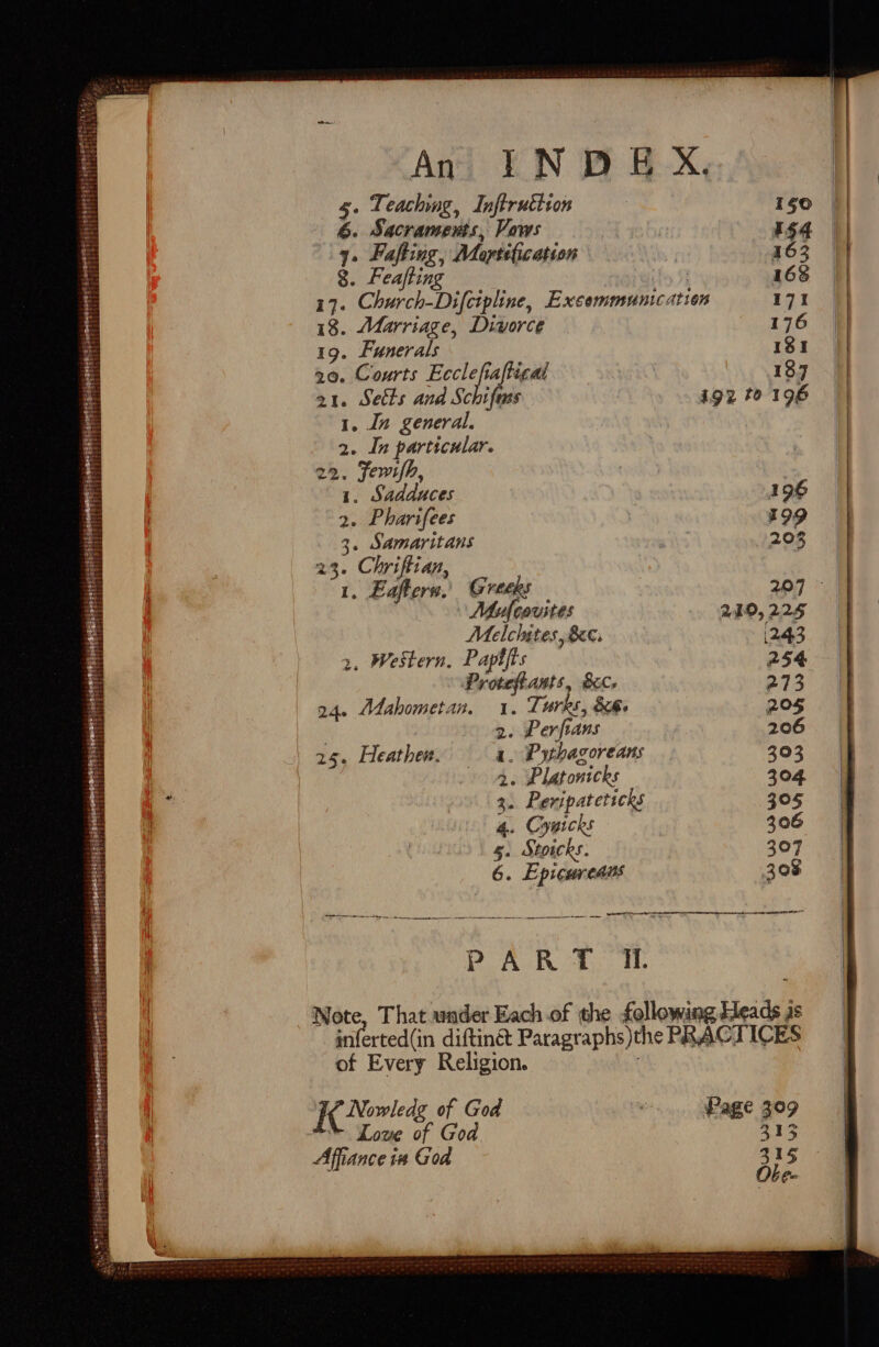 be 8. Feafting 18. Marriage, Divorce 19. Funerals 20, Courts eet ical a1. Sects and Schifass 1. In general. 2. In particular. 22. Fewsh, 1. Sadduces 2. Pharifees a: pe a 23. Chriftian L, whee Greeks Mufcovites Melcltes, Bee: 2. Western, Papifts Proteftants, Bic. 24. Mahometan. 1. Turks, 86. 2. Perfians 1. Pythagoreans 40 9P Latonicks 3. Peripateticks 4. Cywicks 5. Stoicks. 6. Epicureaus 25. Heather. 187 igz to 196 196 I99 203 219, 225 1243 of Every Religion. I Nowledg of God * Love of God Affiance 14 God Page 309 313 3