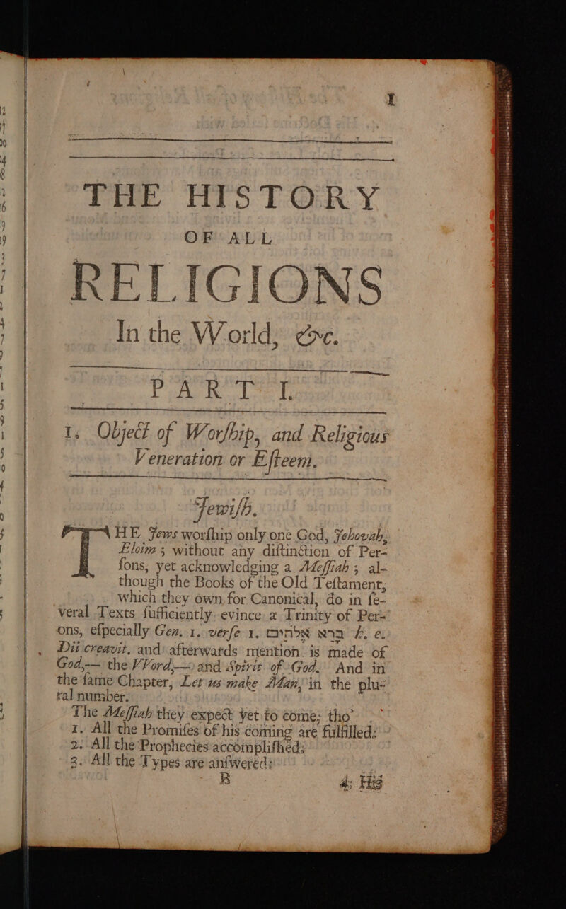 — oS Pie HIS TORY OF ALL RELIGIONS yl agi Bias 1, Object of Worl Ship, and Religious Veneration or Efteem. Ete ¥ oy AY § Fewifh. 4 Ps “4 HE fews PE only one God, Jehovah, P Eloim 5 without any diftinétion of Per fons, yet acknowledging a Meffiah ; though the Books of the Old T ae which they own, for Canonical, do in fe- veral Texts fufficiently: evince. 2 Trinity of Per- ons, efpecially Gen. 1, verfe 1. canbe ra &amp;, e. Dit creavit. and’ afterwatds mention. is made of God,-— the VVord,— and Spirit of God. And in the fame Chapter, tusmake Man, in the plu- ral number. The Adeffiah they expect yet fo come; tho” - z. All the Promifes of his coming are fulfilled: 2. All the Prophecies accomplifhed; All the Types are anfwered: B ) t