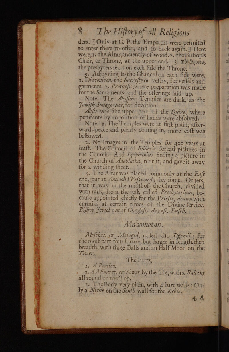 ’ zieerst rennet . tooppertet ye) gibabedateey f t 8 The Hiftory of all Religions ders. [ Only at G. P. the Emperors were permited to enter there to offer, and fo back again. ] Here were,r. the Altar,anciently of wood... t the Bifhop:s Cc hair, or Throne, at the upper end. 3. Suv Seoves, the presby ters feats on each fide the Throne. 5. Adjoyning to the Chancel on each fide were, 1. Dtaconicon, the &amp; sper or veftry, for veflels and garments. 2. Prothe fis ,whiere preparation was made for the § Sacraments, and the offerin gs laid up. Note. The Aby/fi ms ‘Vemples are dark, as: the Fewilh Syagegves, for devotion. Abfis was the upper pai t cig the Ouire, where penitents by impofition of hands were abfolved. Note. #. The Temples were at firft plain, after- wards peaceand plenty coming in, more coft was pelted: aaa Cp = — @) ra = fu = =! A S SN oy En ew rai pear =e yo bab) ae CH a iS O — =s ; “a me a 7 he Altar was placed common ly 4 the ‘fs 40 end, but at Antioch VV eftward, fay fom . Other that 1f was. in the midtt of the Chur ch, “di wah with rails,.from the reft, called J Preshyteri nim, de- cauie pent d chietly for the P Priefis, drawn with curtains at. certain times of the Divine férvice. Bifbop Femel out of Chryfefi. Auguft. Buleh Mabometan. Ms [che Oi bee? ¢ fel igid, called alfo Degemi. it. 3 for 1e Moit p: art ee foua re, but larger in length, men ps 7 breadth, with three Balls and an Half Moon on th a ae “ i OVE, ret | The Parts, 1. A Portico ~ ys | AA; PAD 4 Ta 1 p+ ie rz SS =&lt; ees § AA? 2.4 A&amp;naret, or Fewer by the fide, witha Balcony ered ice f 3 all ound on the Top. i 3. TheBedy very plain, with 4. bare walls: On- ly 2 a Niche on the South wall for the Keble, 4A
