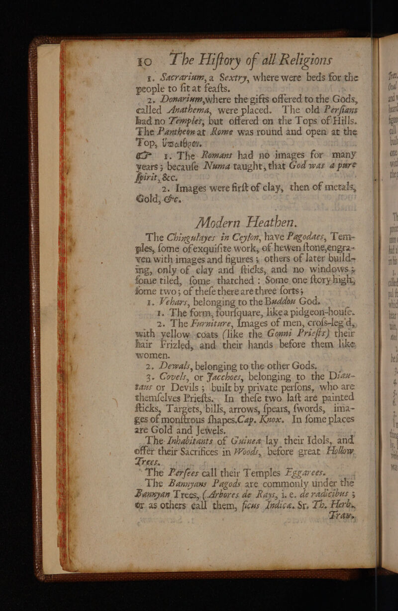 eet srororereeninileaterrtani cient: ag PPS Tas hd ia be as a es r. Sacrarium, a Sextry, where were beds for the people to fit at feafts. 4 2. Donarinm,where the gifts offered to the Gods, called Anathema, were placed. The old Perfians had. no Temples; but offered on the Tops of Hulls. Fhe Pantheon at Rome was round and open) at the Top, Usatboov. 1. The. Romans had no images for many years 3 becaufe Numa taught, that God was a pure fpirit, 8c. | ; 9, Images were firft of clay, then of metals, Gold, c#c. Modern Heathen. The Chineulayes in Ceylon, have Pagodaes, Tem- ples, fome of exquifite work, of hewenftone,engra- wen with images and figures 3 others of later build- me, only of clay and fticks, and no windows; fone tiled, fome. thatched : Some. one ftory- high; fome two; of thefe therearethree forts; 1. Vehars, belonging to the Beddow God. 1. Fhe form, fourfquare, likea pidgeon-houtle. 2. The Furniture, Images of men, crols-leg d, with yellow. coats (like the Gows: Prscfts) their hair Frizled, and. their hands before them like women. mls ena x s earn 2 Eat themfelves Priefts. ay * The Lerfees call their Temples Fegarees. : The Bannyans Pagods are commonly under the Buunyan Trees, ( Arbores. de Rays, i.e. de raaicibus 5 Or as others éall them, ficus. dadica. Sr. Th. Here, } Tr awe