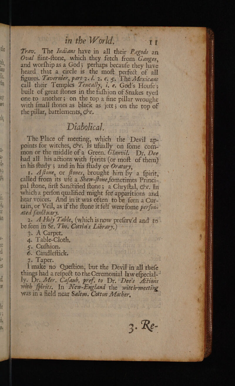 Trav. The Indians have in all their Pagods an Oval flint-{tone, which they fetch from Ganges, and worfhip as a God; perhaps becaufe they have heard that a circle is the moft. perfe&amp; of all figures. Zavermier, part 2. t. 2. ¢: 5. The Mexicans call their Temples Zeucally, i.e. God’s Houle; built of great ftones in the fafhion of Snakes tyed one to another; on the top a fine pillar wrought with {mall ftones as black as jett; on the top of the pillar, battlements, @c. | Diabolical. The Place of meeting, which the Devil ap- points for witches, @c. Is ufually on fome com- mon or the middle of a Green. Glanvil, Dr. Dee had all his actions with {pirits (or moft of them) in his ftudy’; and in his ftudy or Oratory, 1. Afione, or ftones, brought him by a {pirit, called from its ufe a. Shew-ftone fometimes Princi- pal ftone, firft Sanctified ftone; a Chryftal, ec. tn whicha perfon qualified might fee apparitions and hear voices. And init was often to be {een a Cur- tain, or Veil, as if the ftone it {elf werefome perfon- ated fanttuary, f 2. A Holy Table, (which isnow prefery'd and to be feen in Sr. Tho. Cottin's Library.) 3, A Carpet. 4. Table-Cloth, 6. Candleftick. go: Laer. imake no Queftion, but the Devil in all thefe ly. Dr. Ader. Cafanb, pref. to Dr. Dee's Attions with fpirits. In New-England the witch-meeting was in a field near Salem. Cotton Mather, Si blobeteheleldisitioleters sabshisesdeaserl (Léiebehonpelltyseisdsbaldlororety, tabehenbetd$ |i jdeememies jcacdohoresehcbaboda: aa