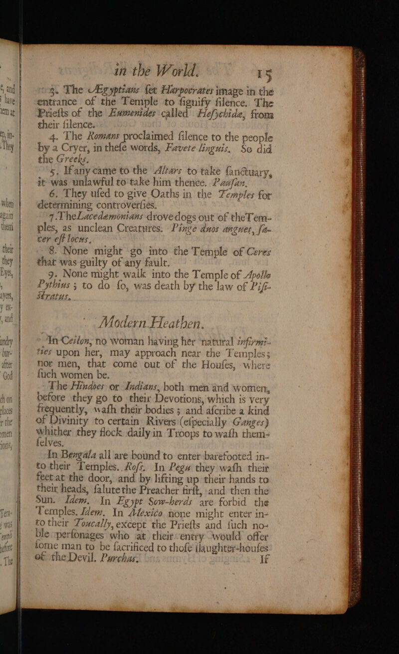 3. The Agyptians {et Harpocrates image in thé entrance of the Temple to fignify filence. The Priefts of the Hamenides called Hefycbide, fron their filence. 4. The Romans proclaimed filence to the people by a Cryer, in thefe words, Favete linguis, So did the Greeks. 5. Ifany came to the Alrars to take nétuary, it was unlawful to'take him thence. Paxfan, 6. They ufed to give Oaths in the Temples for determining controverfies. t 7. TheLacedemontans drove dogs out of theTem- ples, as unclean Creatures: Pinge duos angnes, fa cer eft locus. 8. None might go into the Temple of Ceres that was guilty of any fault. | 9. None might walk into the Temple of Apollo Pythius 5 to do fo, was death by the law of Pif- ufs Stratus, Akin dit Sy Py aire Modern Heathen. In-Ceslon, no woman having her ‘natural zvfirmt- tes upon her, may approach near the Temples; nor men, that come out of the Houfes, where fuch women be. The Hindoes or Indians, both men and women, before they go to their Devotions, which is very frequently, wath their bodies ; and afcribe a kind of Divinity to certain Rivers (efpecially Ganges) whither they flock dailyin Troops to wath them- felves. f {n Bengala all are bound to enter barefooted in- to their Temples. Rofs. In Pega they wath their feet at the door, and by lifting up their hands to their heads, falutethe Preacher firft, and then the Sun. Idem. In Egypt Sow-herds ave forbid the Temples. Idem. In Atexico none might enter in- fo their Zoucally, except the Priefts and fuch no- ble :perfonages who at their entry would offer tome man to be {acrificed to thof€ (laughter-houfes et the Devil. Purchas, 3 if