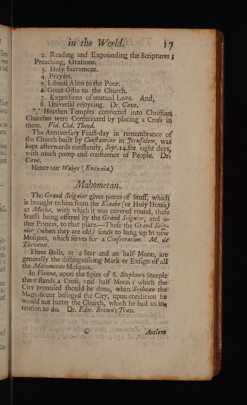 _ 2. Reading and Expounding the Scriptures 3 Preaching, Orations; 3. Holy Sacrament. 4. Prayers. P: 5, Liberal Alms to the Poor. 6.Great Gifts to. the Church. ! 7. Expreilions of mutual Love. And, 8. Univerfal rejoyeing. Dr. Cave. *, Heathen Temples converted into Chriftiari Churches were Confeciated by placing a Crofs in them. Vid. Cod. Theod. The Anniverfary Feaft-day in remembrance of the Church built by Con antine. in Sernufalem, was kept afterwards conftantly, Sepr.r4.for eight days, with much pomp and confluence of People. Dr; Cave. Hence our Wakes (Encenia.) Mahometari. The Grand Seignior gives pieces of Stuff which is brought tohim from the Kiaabe (or Holy ane at Mecha, with which it was covered round, thefe Stufis being offered by the Grand Scignior, and o- ther Princes, to that place.--Thefe the Grand Seiga mor (when they are old) fends to hang up if new Mofques, which ferves for a Confecration, AL, dé Thevenot, : / Three Balls, or a Star atid an’ half Moon, are generally the diftinguifhing’ Mark or Enfien' of all the AL@ahometan Mofqu es, | In Vienna, upon the Spire of S. Stephens Steeple there'flands.a Crofs, and. half Moon ; which the ~ City promifed fhould be done,: when Sowman the Magnificent befieged the City, upon condition he would not batter the Church, which he had an ing tentionto do. Dr. Edw. Brown's Trav. € ~ Antient ae Sai ¥ervdies to arctoncnd naa Pialdisiobetlsstitalaiaieless}s|sshisseranitds|slsindslonmnilistiidsselsianersty sédehotesblG|\ beneesidt icuiohnesisiiaiade: °° a Ee