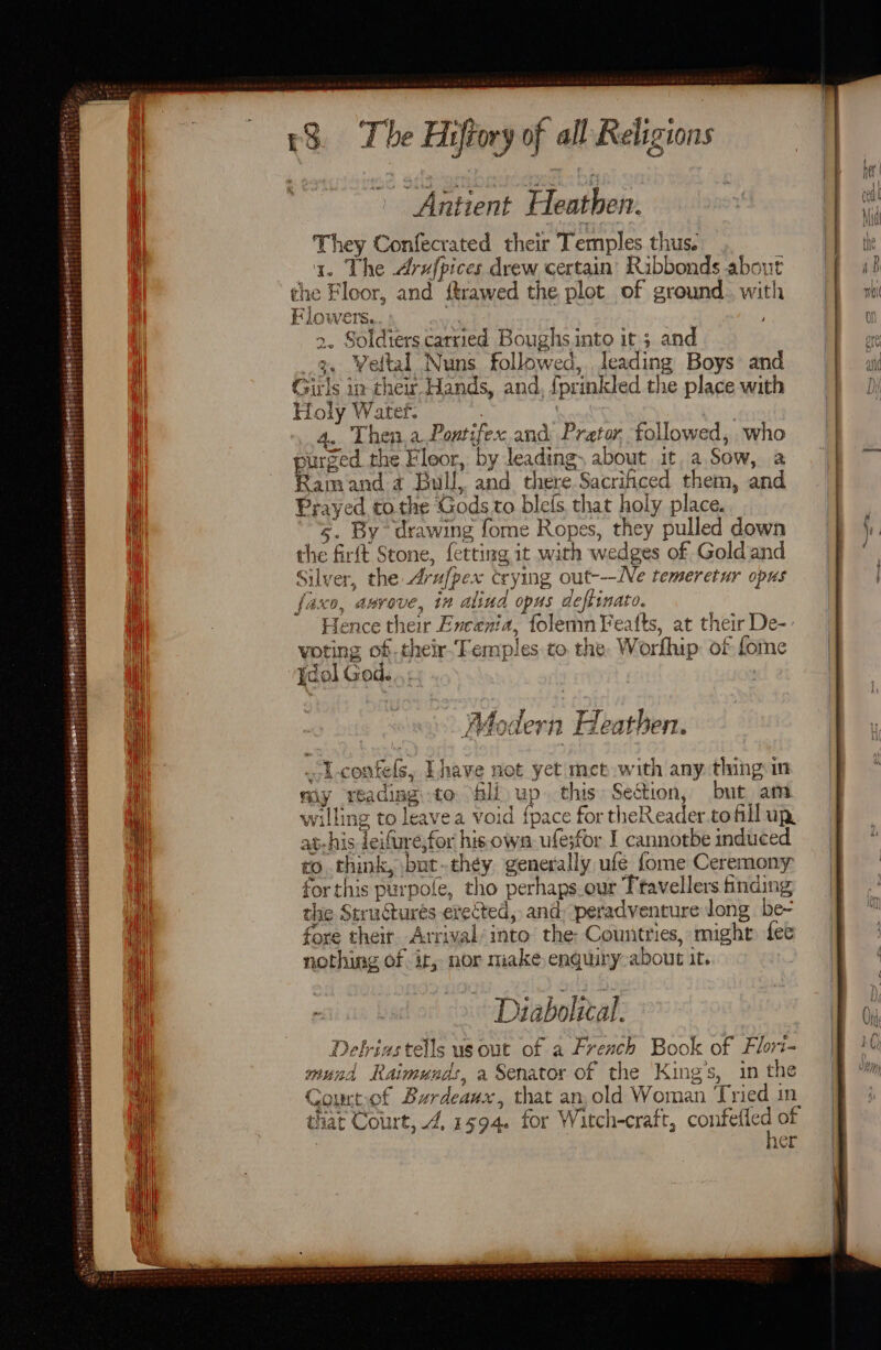 Mee ages Tht ys bei Bde peichivess a tetoete ried pe haat oer oa Teh eltcanbr® 414 bE ny > zit Pee 25 24) ry . £8 The Hiftory of all Religions Antient Heathen. They Confecrated their Temples thus. . a. The Arufpices drew certain’ Rabbonds about che Floor, and itrawed the plot of ground. with Flowers. My ; 2. Soldiers carried Boughs into it; and 3. Weltal Nuns followed, leading Boys and Girls in their Hands, and, {prinkled the place with Holy Water. | 4. Then.aDPontifex and Prator, followed, who purged the Fleor, by leading, about it, a.Sow, a Ramand 4 Bull, and there Sacrificed them, and Prayed to the Gods to blefs. that holy place. 5. By drawing fome Ropes, they pulled down the firft Stone, fetting it with wedges of Gold and Silver, the Arufpex crying out---Ne temeretur opus faxo, anvove, in alind opus deftinato. , Hence their Encenia, folemnYeafts, at their De-: voting of-their-Femples to the. Worfhip: of fome {dol God. Ahodern Heathen. “Y-coafels, Lhave not yet met with any thing im my reading to Sli up this Section, but am willing to leave a void {pace for theReader.tofill up at-his Teifuresfor his own ufesfor I cannotbe induced to think, \bat..ch¢y. generally ufe fome Ceremony for this purpole, tho perhaps.our Ttavellers finding the Structures erected, and: peradventure long be~ fore their Arrival/into the: Countries, might fee nothing of ir, nor make enquiry-about it. A tele Diabolical. Delriastells us out of a French Book of Flori- mund Raimunds, a Senator of the King’s, in the Courtof Burdeaux, that an, old Woman Tried in. that Court, 4, 1594. for Witch-craft, confefled of