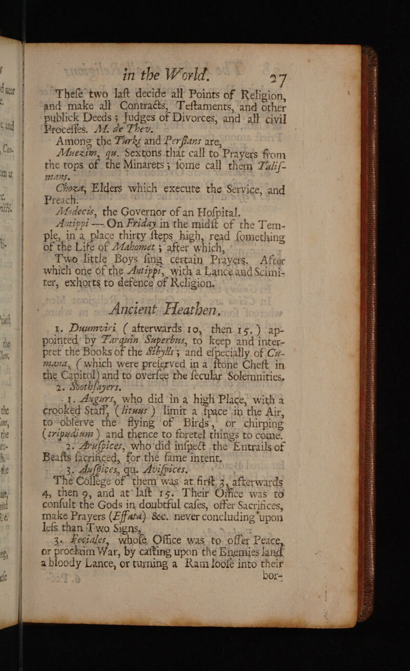 Thefe two laft decide all Points of Religion, and make all Contraéts, Teftaments, and other publick Deeds 3 Judges of Divorces, and : all civil Proceffes. AL de Phey Among the Tarks Ha Perfians are, Muexin, gt. sexton thac call to Pr ‘ayers from the tops of the Minarets ; 5 fome call them Takf- YAMS. Choza, Elders which execute the Service; and Preat ch. Ahdecis, the Governor of an Hofpital. Autippt -—- On Friday. in the midit of the hee ple, in a place thirty fteps_high, read fometh Vv 12 of the Li fe Or ( TAahomet « 4 after which, Two -little Pers s fing certain Pray ers. After which one of the Azipp:, with a Lanceand Scimi- ter, exhorts to defence of Religion, Ancient. Heathen. e Duumv fai 4 ( afterwards 19, then 35 .) ap- ted by Far guin goths to keep nd inter- he B ae of the 8694s; and efpecially. of Cz- which were prelerved ina fYone Chelt in the Capitol) and to overfee the fecular Solemnities, 2. Svothfayers. I. Augurs, who did ‘in a high Place, with a crooked Staff, (it was) limit a fpace in the Air, to-oblerve the flying of Birds, or chirping (tripyaiam ) and thence to foretel things to come. a3 ssa EG who did infpeét the “Entrails of Beafts (ae ced d, for the fame intent, I . y / ces, qu. Avifpices, The estes of ‘them was: at fir 3, afterwar 4, then 9, and at‘ lait 15. Their Oifice was confult the Gods in doubtful cafes, offer ‘Sacrifices, make Prayers (Effata). 8c. never concluding “upon lefs than ‘Two. Signs, 3. Feciales, whole, Office was to offer Pe: aCe, or prockim W. ar, by cafting upon the Enemies and a blood dy Lance, ‘or turning a Kam loofe into the ba et Cu Qo iw a 89, &lt; Sepene AT fe. FP s . II AES TO en Perri itabbhaindalel sin {bblibabobebedetsssazeiebe viel pismisuadetetes4|igbiidsendestst clganboiommndly ls indabalduasorsity i bdbenneend Hi \pdenawad jcmcsohorestihiiande, ¢ Te tt) :