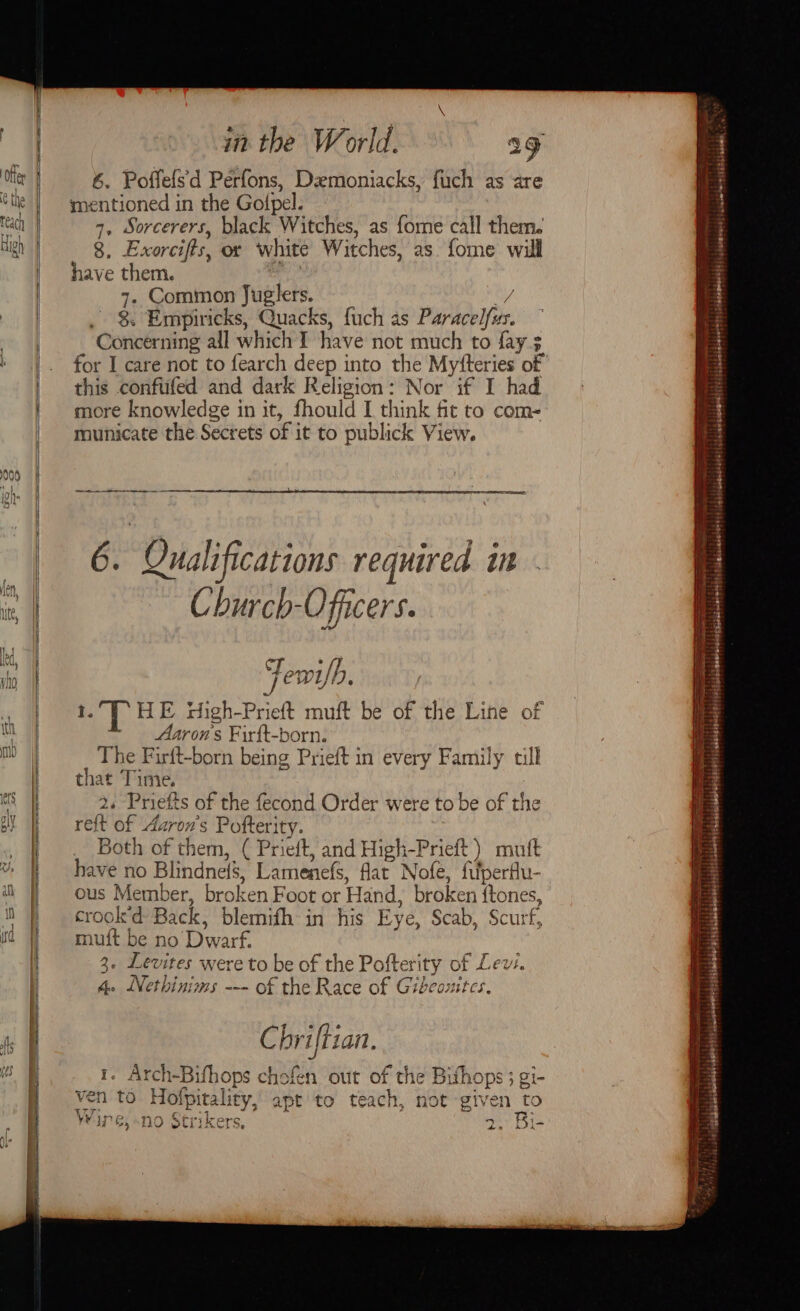 @ the High 000 in the World. ag 6. Poffefsd Peérfons, Demoniacks, fuch as are mentioned in the Gotpel. 4, Sorcerers, black Witches, as fome call them. 8, Exorcifts, or white Witches, as. fome will have them. 4. Common Juglers. by 8. Empiricks, Quacks, fuch as Paracelfus. Concerning all which I have not much to fay 3 for I care not to fearch deep into the Myfteries of this conftifed and dark Religion: Nor if I had more knowledge in it, fhould I think fit to com- municate the Secrets of it to publick View. ee 6. Qualifications required in Church-Ofiicers. Fewi/b. 1.7 HE Hdigh-Prieft muft be of the Line of Aarons Firft-born. The Firft-born being Prieft in every Family till that Time. 2. Priefts of the fecond Order were to be of the reft of Aaron's Pofterity. Both of them, ( Prieft, and High-Prieft) mutt have no Blindnefs, Lamenefs, flat Nofe, filperfu- ous Member, broken Foot or Hand, broken ftones, crook’d Back, blemifh in his Eye, Scab, Scurf, muft be no Dwarf. 3. Levites were to be of the Pofterity of Lev. 4. WNethinims --- of the Race of Gibcouitcs. C briftian. 1. Arch-Bifhops chofen out of the Bifhops ; gi- ven to Hotpitality, apr to teach, not given to T77 YW ime o Sst ayers eee ; 5 No strikers, 2. Bi- HERA EE i a * = ye rss apa THATY saat . 2 a - = . — pibenb eoeed i esdad werent). biel seeetirey | spb prdaendsaed? | {lp mpieeeel|s1: i bedeleceentts | béankweeetd' |, byemwacd! jciclete sttesiieaeie 4 victabisainashslsusisglite