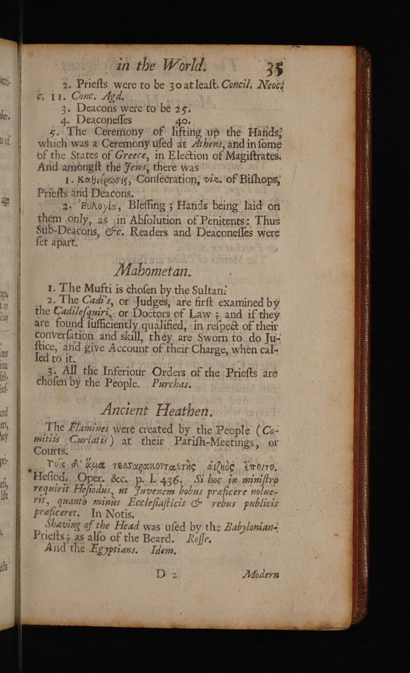 Son ; an the World. 35 if at | 2. Priefts were to be 30 atleaft. Conerl. Neves eB | es 11. Conc. Agd, if i 3. Deacons were to be 24: = ute | 4. Deaconefles 40. Biases = | 5. The Ceremony’ of lifting wp the Hands? 2 Mot |) = which was a: Ceremony ufed at Arhens, and infome a of the States of Greece, in Election of Magiftrates: i a | And amonelt the Fews; there was = Re I. Katiegeooig, ‘Confecration, viz. 'of Bifhops; 4 a Priefts and Deacons. | 2 ao 2: BuAvyia, Bleffing ; Hands being’ laid on = | them only, as .in Abfohition of Penitents: Thus 3 | Sub-Deacons, ec. Readers and Deaconefles were ie: | fet apart. ss i | Mahbometan: ae 1. The Mufti is chofen by the Sultan: = tL aq 2 L he Caar's, or ‘Judges, are firft examined by Bs Me the Cadilef qurt,- or Doctors of Law 3, and if they iE “| are found fufficiently qualified, in refpeét of their i converfation and skill, they are Sworn to. do Ju&lt; le. at ftice, and give Account of their Charge, when cal. le: od led to IC, k i) j “I | 2. All the Inferiour Orders of the Priefts are a ft | chofen by the People. Purchas. ie od | Ancient Heathen. Mf The Blamines were created by the People (Co- rey t mitiis Curiatys) at their Parifh-Meetings or _ fF Courts. 3 te Tog dO Xue TEAS KOKUOVTRETHC aICHOe ¢ 70/70, yn @S. S g W Hefiod,, Oper. &amp;c.. p.. 1. 436. St boc 1n.miniftro ie | requirit Aefodus, ut Fuvencm bobus praficere nolue-  i rit, quanto mings Lcclefiafticis &amp; rebus publicis Prejiceret. In Notis. _ Shaving of the Head was wled by the Babylonian ' ] Pritts; as alfo of the Beard. Rafe. | And the Egyptians. Idem, | hy Fl