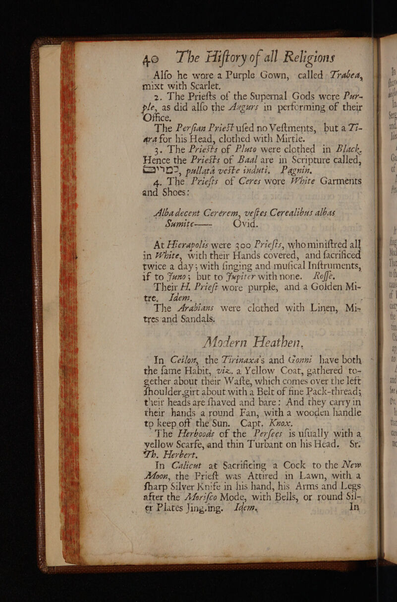 Alfo he wore 2 Purple Gown, called - Trabea, muxt with Scarlet. | 2. The Priefts of the Supernal Gods wore Pur- ple, as did alfo the 4zgurs in performing of their Office. | The Perfian Priest ufed no Veftments, but a 77- ara for his Head, clothed with Murtle. 3. The Priests of Plato were clothed in Black, Hence the Priests of Baal are in Scripture called, Maa D2, pullata veste induti. Pagnin. ae Priefts of Ceres wore White Garments at ‘Shoes: Albadecent Cerérem, veltes Cerealibus albas Samite-——- Ovid. At Hierapolis were 300 Priefis, who miniftred all in White, with their Hands COV ered, and facrificed twice a day ; with finging and muf fical Inftruments, if to Juno; but to Fepiter withnone. Roffe. Their H. Prieft wore purple, and a Golden Mi- re. Idem. The Arabians were clothed with Linen, Mi- tres ‘and Sandals. Modern Heathen. In Ceilow, the Tirinaxa’s and Goxn have both the fame Habit, viz. a Yellow Coat, gathered to- gether about their Wafte, which comes over the left Shoulder gir t about with a Belt of fine Pack-thread; their heads are fhaved and bare: And they carry in their hands a round Fan, with a wooden handle to keep off the Sun. Capt. Knox. The Herboods of the Perfees is ufually with a yellow Scarfe, and thin Turbant on his Head. Dir Th. Herbert. In Calcut at Sacrificing a Cock to the New oon, the Prieft was Attired in Lawn, with a Sharp ‘silver Knife in his hand, his Arms &lt; and Legs after the AZori{co Mode, with ‘Bells, or round Sil- er Plates Jing. ing. Idem. In