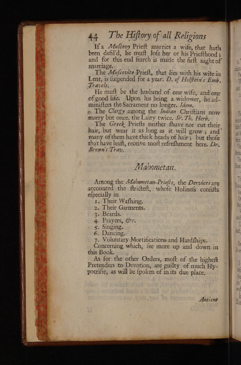 prrrien zehit abet zi sense BS Th hy et sa: Lei: 44 The Hiftory of all Religions Ifa Adufcovy Prieft marries a wife, that hath been defil’d, he muft fofe her or his Priefthood ; and for this end fearch is made the firft nightof marriage. The Addfcovite Prieft, that lies with his wife in Lent, is fulpended for a year. D. of Hoifein's Emb. Travels. ’ He muft be the husband of one wife, and one of gaod life. Upon his being a widower, he ad- minifters the Sacrament no longer. Idem, w. The Clergy among the Jvatan Chriftians now marry but once, the Laity twice. S¥. 7h. Herb. The Greek, Priefts neither fhave nor cut their hair, but wear it as long as it will grow; and’ many of them have thick heads of hair; but thofe that have leaft, receive matt refrefhment here. Dr. Brown's Trav. Mavometan. accounted the ftricteft, whofe Holine(s confifts efpecially in 1. Their Wafhing. 2. Their Garments. 3. Beards. 4. Prayers, ec. s. Singing, 6. Dancing. 7- Voluntary Mortifications.and Hardfhips. Concerning which, fee more up and down in this Book. | As for the other Orders, moft of the higheft Pretenders to Devotion, are guilty of nyuch Hy- pocrifie, as will be fpoken of in its due place.