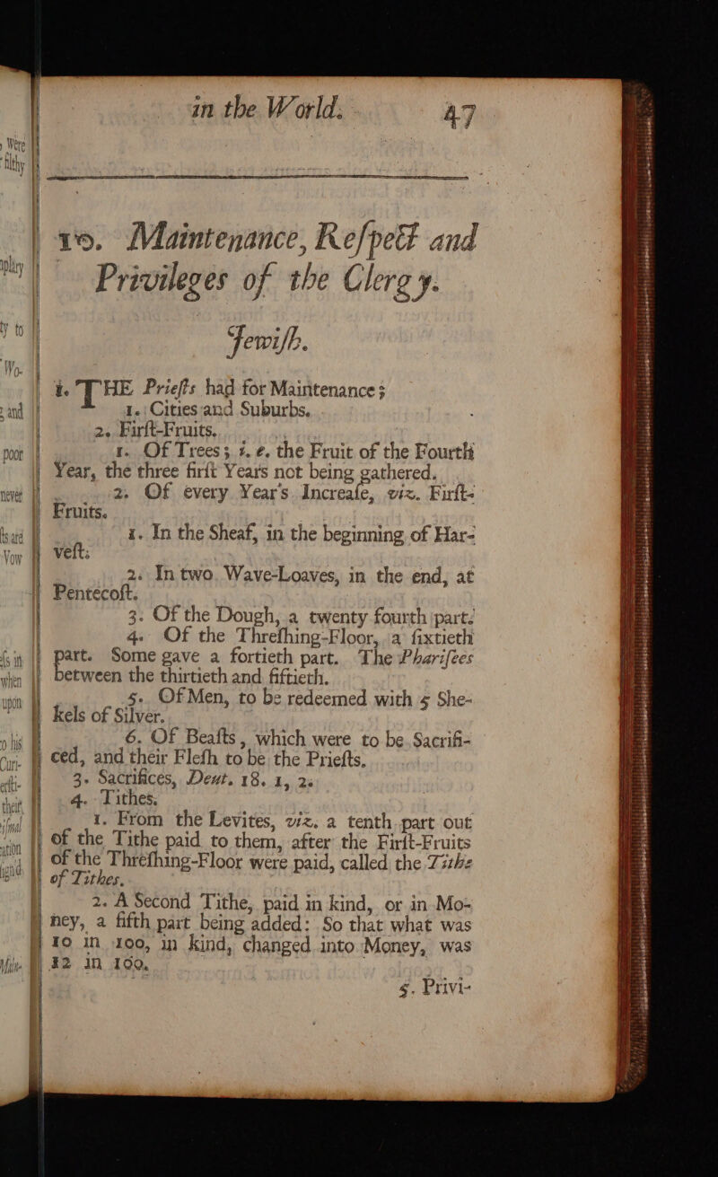 poor re a in the World. 1, Maintenance, Refpet and Privileges of the Clergy. -— -Fewifh. ie THE Priefts had for Maintenance; 1.:Cities ‘and Suburbs. 2. Firft-Fruits, | r. Of Trees; +. ¢. the Fruit of the Fourth Year, the three firft Years not being gathered. 2. Of every Year's Increafe, viz. Firfte Fruits. . h i. In the Sheaf, in the beginning of Har- VEIT: 2. In two. Wave-Loaves, in the end, at Pentecoft. 3: Of the Dough, a twenty fourth part: 4. Of the Threfhing-Floor,. a fixtieth part. Some gave a fortieth part. The Pharifees etween the thirtieth and. fiftierh. kels of Silver. 6. Of Beafts, which were to be. Sacrifi- ced, and their Flefh to be the Priefts, 3. Sacrifices, Devt. 18. 1, 2% 4. Tithes. 1. From the Levites, wz. a tenth part out of Tithes. 2. A Second Tithe, paid in kind, or in Mo- ney, a fifth part being added: So that what was TO in 100, in kind, changed into Money, was §. Privi- SS eae Es —, mt = : + ne x = ~ = fee. —— ne — ~ — a — =~ ~ —=s + —F , .. $didaiaberehts pibalatoleteys igbisdaendsnest els ieburenmnllfeisieiosalsioneestt iteaabeseetll sj temwala? sciclommetighiiaiade: °C