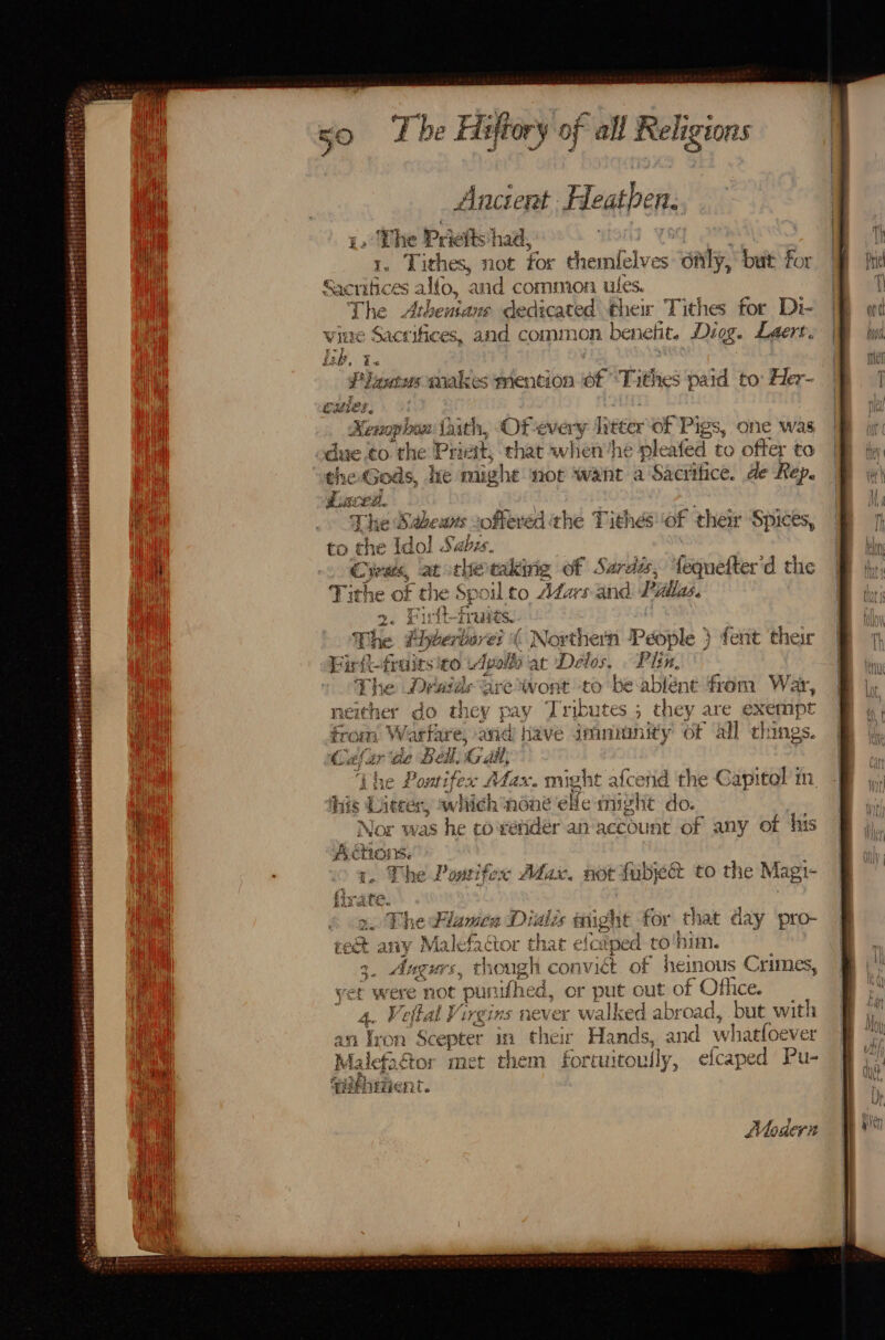 Ancient Heathen. — Pricts') had, | 1. Tithes, not for themlelves oaly, but for onto alto, and common ules. tbe Atheutans dedicated ther Tithes for Di- re Sact’ ifices, and common benelit. Digg. Leert. Eb. i Fences wakes mention of ‘Tithes paid to: Her- cules, “ aphan taith, Of-every litter of Pigs, one was due.to the Prict t, that when he pleafed to ofter to ehe Gods, he might not want a Sacrifice. de Rep. Laced. Lhe Sabeuns ofteved ¢ he Tithés ‘of thei ‘Spices, to che {dol ay: bis Cyrats, at the taking of Sardés, fequefter'd the Tithe of the Spoil to Adas and Pyllas, le Fu rit-j i fr ures. - The Phybertures « Nt thern People } feat their Firit-fraits £0 | Apolle at Delos, . Plin, spb he Dyatds are = oie to be-ablént fram War, ather do they pay Tributes ; they are exempt , Warfare, and have imnanity of all things. ef inde Bell, Gail | ‘ihe Pontifex Afax. might afcetid the Capitel in his Liter, which none elle might do. Nor was he co'vendér ai account of any of his Aa tot We ¢ Max. not faba to the Magi- or he Plamen Didiis inight for that day pro- ie any Malefactor that ele ped to'him. 3. Angurs, though convict of heinous Crimes yet were not punifhed, or put out of Office. 4. Veftal Virgins never walked abroad, he with an Tron “Scepter in their Hands, and we hatfoever Malefactor met them fortuitoully, efcaped Pu- aifhtiient. ¥ Mloaeri